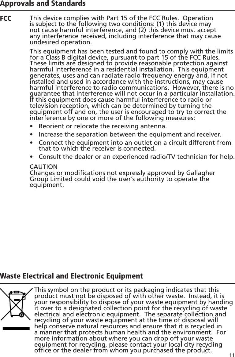 11 Approvals and StandardsThis device complies with Part 15 of the FCC Rules.  Operation is subject to the following two conditions: (1) this device may not cause harmful interference, and (2) this device must accept any interference received, including interference that may cause undesired operation.This equipment has been tested and found to comply with the limits for a Class B digital device, pursuant to part 15 of the FCC Rules. These limits are designed to provide reasonable protection against harmful interference in a residential installation.  This equipment generates, uses and can radiate radio frequency energy and, if not installed and used in accordance with the instructions, may cause harmful interference to radio communications.  However, there is no guarantee that interference will not occur in a particular installation.If this equipment does cause harmful interference to radio or television reception, which can be determined by turning the equipment off and on, the user is encouraged to try to correct the interference by one or more of the following measures:Reorient or relocate the receiving antenna.• Increase the separation between the equipment and receiver.• Connect the equipment into an outlet on a circuit different from •  that to which the receiver is connected.Consult the dealer or an experienced radio/TV technician for help.• CAUTIONChanges or modiﬁ cations not expressly approved by Gallagher Group Limited could void the user’s authority to operate the equipment.Operation is subject to the following two conditions: (1) this device may not cause interference, and (2) this device must accept any interference, including interference that may cause undesired operation of the device. The carrier frequency is 134.2 kHz, the RF output power is 75 dBµV/m @ 10 m.This Category II radiocommunication device complies with Industry Canada Standard RSS-310.Ce dispositif de radiocommunication de catégorie II respecte la norme CNR-310 d’Industrie Canada.FCCIndustryCanadaWaste Electrical and Electronic EquipmentThis symbol on the product or its packaging indicates that this product must not be disposed of with other waste.  Instead, it is your responsibility to dispose of your waste equipment by handing it over to a designated collection point for the recycling of waste electrical and electronic equipment.  The separate collection and recycling of your waste equipment at the time of disposal will help conserve natural resources and ensure that it is recycled in a manner that protects human health and the environment.  For more information about where you can drop off your waste equipment for recycling, please contact your local city recycling ofﬁ ce or the dealer from whom you purchased the product.