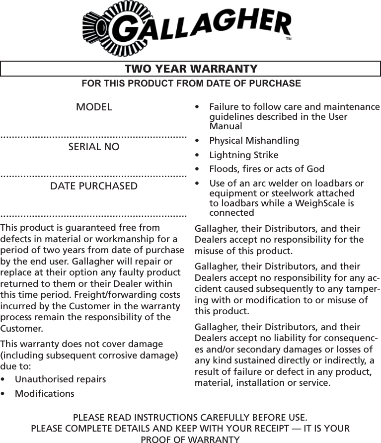 MODEL.................................................................SERIAL NO.................................................................DATE PURCHASED.................................................................This product is guaranteed free from defects in material or workmanship for a period of two years from date of purchase by the end user. Gallagher will repair or replace at their option any faulty product returned to them or their Dealer within this time period. Freight/forwarding costs incurred by the Customer in the warranty process remain the responsibility of the Customer.This warranty does not cover damage (including subsequent corrosive damage) due to: Unauthorised repairs • Modiﬁ cations• Failure to follow care and maintenance • guidelines described in the User ManualPhysical Mishandling • Lightning Strike• Floods, ﬁ res or acts of God• Use of an arc welder on loadbars or • equipment or steelwork attached to loadbars while a WeighScale is connectedGallagher, their Distributors, and their Dealers accept no responsibility for the misuse of this product. Gallagher, their Distributors, and their Dealers accept no responsibility for any ac-cident caused subsequently to any tamper-ing with or modiﬁ cation to or misuse of this product.Gallagher, their Distributors, and their Dealers accept no liability for consequenc-es and/or secondary damages or losses of any kind sustained directly or indirectly, a result of failure or defect in any product, material, installation or service.PLEASE READ INSTRUCTIONS CAREFULLY BEFORE USE.PLEASE COMPLETE DETAILS AND KEEP WITH YOUR RECEIPT — IT IS YOURPROOF OF WARRANTYTWO YEAR WARRANTYFOR THIS PRODUCT FROM DATE OF PURCHASE