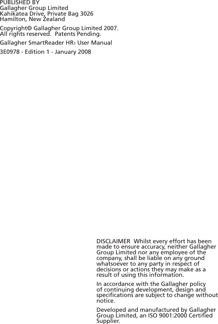 PUBLISHED BYGallagher Group LimitedKahikatea Drive, Private Bag 3026Hamilton, New ZealandCopyright© Gallagher Group Limited 2007.All rights reserved.  Patents Pending.Gallagher SmartReader HR1 User Manual3E0978 - Edition 1 - January 2008DISCLAIMER  Whilst every effort has been made to ensure accuracy, neither Gallagher Group Limited nor any employee of the company, shall be liable on any ground whatsoever to any party in respect of decisions or actions they may make as a result of using this information.In accordance with the Gallagher policy of continuing development, design and speciﬁ cations are subject to change without notice.Developed and manufactured by Gallagher Group Limited, an ISO 9001:2000 Certiﬁ ed Supplier.
