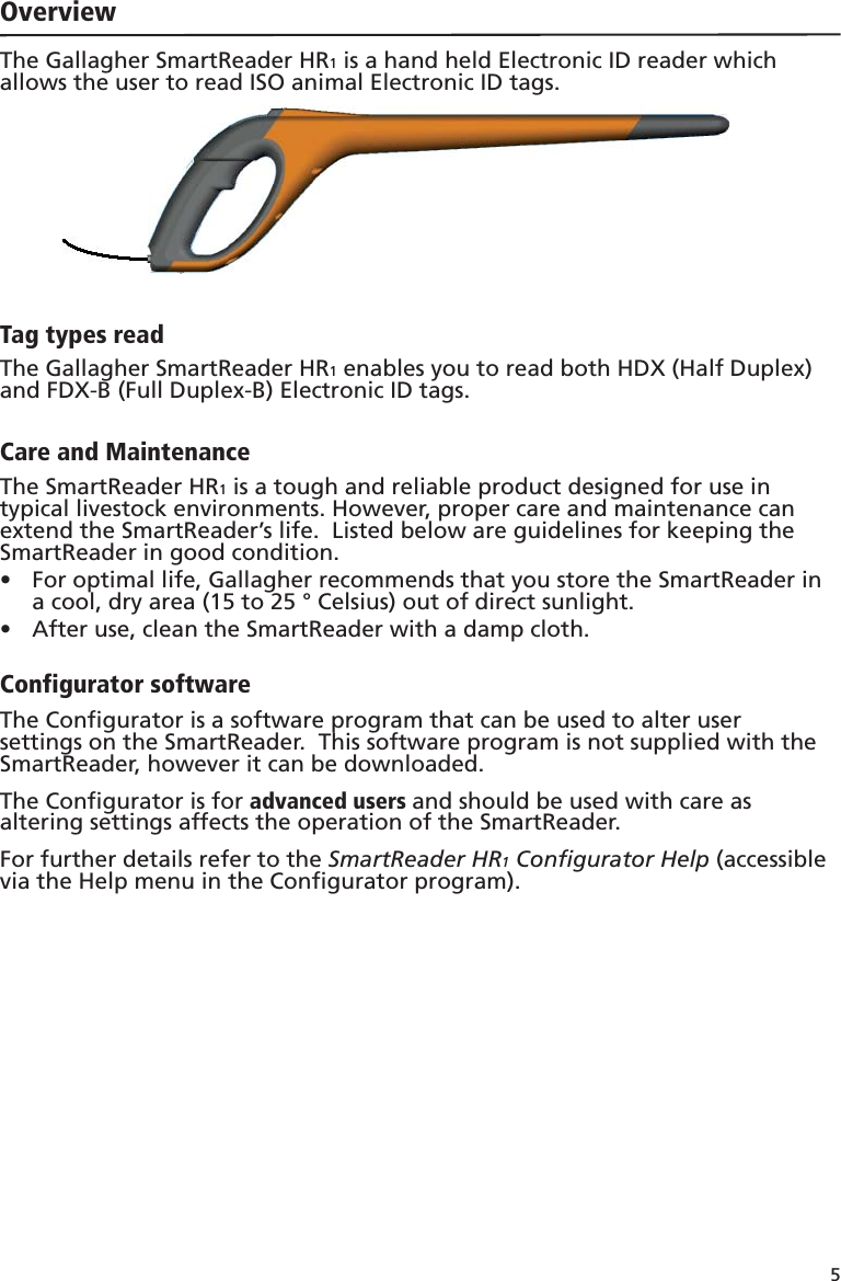 5 OverviewThe Gallagher SmartReader HR1 is a hand held Electronic ID reader which allows the user to read ISO animal Electronic ID tags.Tag types readThe Gallagher SmartReader HR1 enables you to read both HDX (Half Duplex) and FDX-B (Full Duplex-B) Electronic ID tags.Care and MaintenanceThe SmartReader HR1 is a tough and reliable product designed for use in typical livestock environments. However, proper care and maintenance can extend the SmartReader’s life.  Listed below are guidelines for keeping the SmartReader in good condition.For optimal life, Gallagher recommends that you store the SmartReader in •  a cool, dry area (15 to 25 ° Celsius) out of direct sunlight.After use, clean the SmartReader with a damp cloth.• Configurator softwareThe Conﬁ gurator is a software program that can be used to alter user settings on the SmartReader.  This software program is not supplied with the SmartReader, however it can be downloaded.The Conﬁ gurator is for advanced users and should be used with care as altering settings affects the operation of the SmartReader.For further details refer to the SmartReader HR1 Conﬁ gurator Help (accessible via the Help menu in the Conﬁ gurator program). 