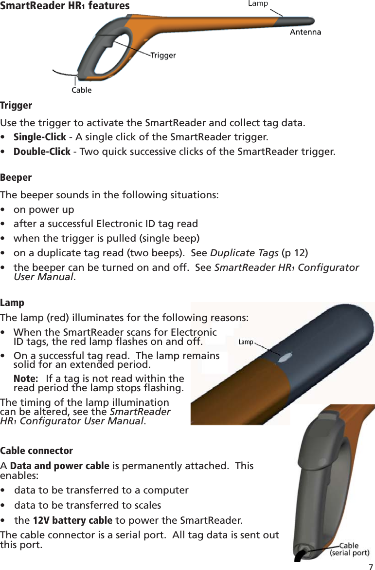 7 SmartReader HR1 featuresTriggerUse the trigger to activate the SmartReader and collect tag data.Single-Click•   - A single click of the SmartReader trigger.Double-Click•   - Two quick successive clicks of the SmartReader trigger.BeeperThe beeper sounds in the following situations:on power up• after a successful Electronic ID tag read• when the trigger is pulled (single beep)• on a duplicate tag read (two beeps).  See •  Duplicate Tags (p 12)the beeper can be turned on and off.  See •  SmartReader HR1 Conﬁ gurator User Manual.LampThe lamp (red) illuminates for the following reasons:When the SmartReader scans for Electronic•  ID tags, the red lamp ﬂ ashes on and off.On a successful tag read.  The lamp remains•  solid for an extended period.Note:   If a tag is not read within theread period the lamp stops ﬂ ashing.The timing of the lamp illumination can be altered, see the SmartReaderHR1 Conﬁ gurator User Manual.Cable connectorA Data and power cable is permanently attached.  This enables:data to be transferred to a computer• data to be transferred to scales• the •  12V battery cable to power the SmartReader.The cable connector is a serial port.  All tag data is sent outthis port.