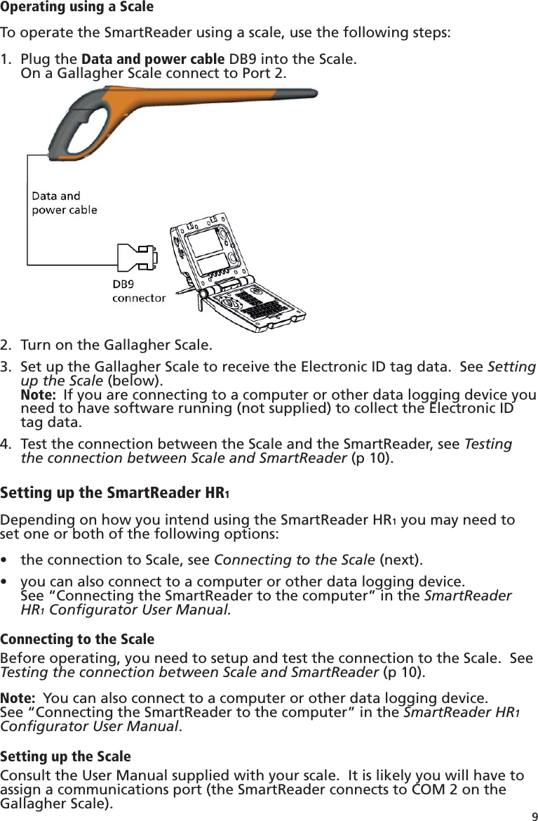 9 Operating using a ScaleTo operate the SmartReader using a scale, use the following steps:Plug the 1.  Data and power cable DB9 into the Scale.On a Gallagher Scale connect to Port 2.Turn on the Gallagher Scale.2. Set up the Gallagher Scale to receive the Electronic ID tag data.  See 3.  Setting up the Scale (below).Note:  If you are connecting to a computer or other data logging device you need to have software running (not supplied) to collect the Electronic ID tag data.Test the connection between the Scale and the SmartReader, see 4.  Testing the connection between Scale and SmartReader (p 10).Setting up the SmartReader HR1Depending on how you intend using the SmartReader HR1 you may need to set one or both of the following options:the connection to Scale, see •  Connecting to the Scale (next).you can also connect to a computer or other data logging device.  •  See “Connecting the SmartReader to the computer” in the SmartReader HR1 Conﬁ gurator User Manual.Connecting to the ScaleBefore operating, you need to setup and test the connection to the Scale.  See Testing the connection between Scale and SmartReader (p 10).Note:  You can also connect to a computer or other data logging device.  See “Connecting the SmartReader to the computer” in the SmartReader HR1 Conﬁ gurator User Manual.Setting up the ScaleConsult the User Manual supplied with your scale.  It is likely you will have to assign a communications port (the SmartReader connects to COM 2 on the Gallagher Scale).