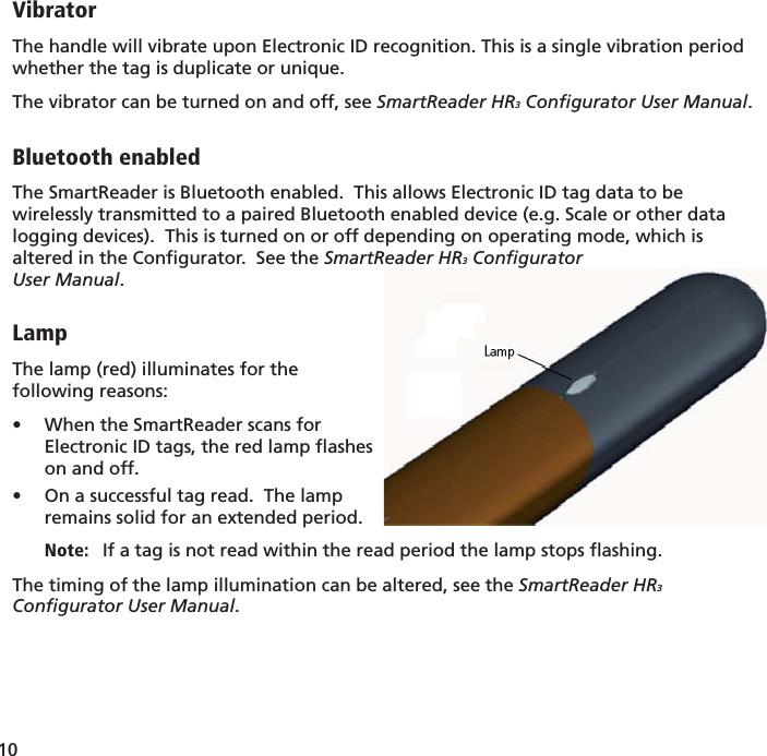 10 VibratorThe handle will vibrate upon Electronic ID recognition. This is a single vibration period whether the tag is duplicate or unique. The vibrator can be turned on and off, see SmartReader HR3 Conﬁ gurator User Manual.Bluetooth enabledThe SmartReader is Bluetooth enabled.  This allows Electronic ID tag data to be wirelessly transmitted to a paired Bluetooth enabled device (e.g. Scale or other data logging devices).  This is turned on or off depending on operating mode, which is altered in the Conﬁ gurator.  See the SmartReader HR3 Conﬁ gurator User Manual. LampThe lamp (red) illuminates for the following reasons:When the SmartReader scans for • Electronic ID tags, the red lamp ﬂ ashes on and off.On a successful tag read.  The lamp • remains solid for an extended period.Note:   If a tag is not read within the read period the lamp stops ﬂ ashing.The timing of the lamp illumination can be altered, see the SmartReader HR3 Conﬁ gurator User Manual.