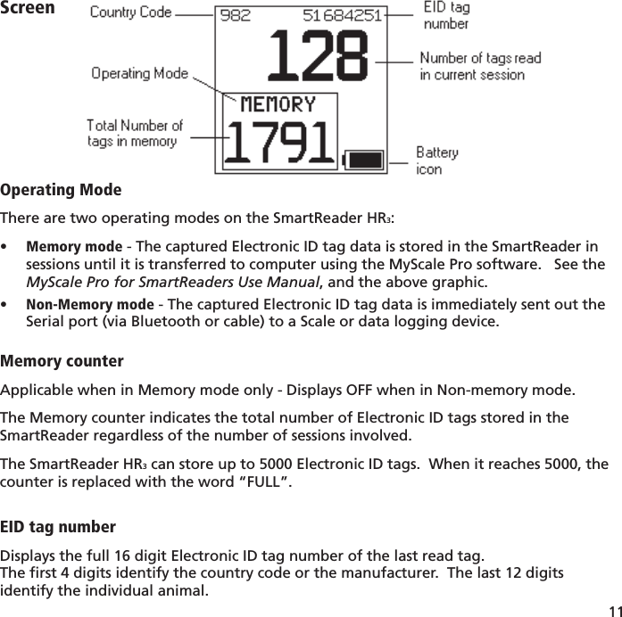 11 ScreenOperating ModeThere are two operating modes on the SmartReader HR3:Memory mode•   - The captured Electronic ID tag data is stored in the SmartReader in sessions until it is transferred to computer using the MyScale Pro software.   See the MyScale Pro for SmartReaders Use Manual, and the above graphic.Non-Memory mode•   - The captured Electronic ID tag data is immediately sent out the Serial port (via Bluetooth or cable) to a Scale or data logging device.Memory counterApplicable when in Memory mode only - Displays OFF when in Non-memory mode.The Memory counter indicates the total number of Electronic ID tags stored in the SmartReader regardless of the number of sessions involved.  The SmartReader HR3 can store up to 5000 Electronic ID tags.  When it reaches 5000, the counter is replaced with the word “FULL”.EID tag numberDisplays the full 16 digit Electronic ID tag number of the last read tag.The ﬁ rst 4 digits identify the country code or the manufacturer.  The last 12 digits identify the individual animal.
