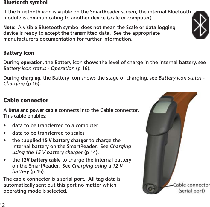 12 Bluetooth symbolIf the bluetooth icon is visible on the SmartReader screen, the internal Bluetoothmodule is communicating to another device (scale or computer).Note:  A visible Bluetooth symbol does not mean the Scale or data logging device is ready to accept the transmitted data.  See the appropriate manufacturer’s documentation for further information.Battery IconDuring operation, the Battery icon shows the level of charge in the internal battery, see Battery icon status - Operation (p 16).During charging, the Battery icon shows the stage of charging, see Battery icon status - Charging (p 16).Cable connectorA Data and power cable connects into the Cable connector.This cable enables:data to be transferred to a computer• data to be transferred to scales• the supplied •  15 V battery charger to charge theinternal battery on the SmartReader.  See Chargingusing the 15 V battery charger (p 14).the •  12V battery cable to charge the internal batteryon the SmartReader.  See Charging using a 12 Vbattery (p 15).The cable connector is a serial port.  All tag data isautomatically sent out this port no matter whichoperating mode is selected.