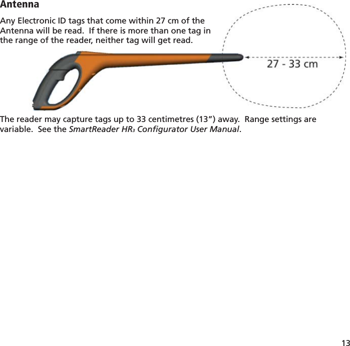 13 AntennaAny Electronic ID tags that come within 27 cm of theAntenna will be read.  If there is more than one tag in the range of the reader, neither tag will get read.The reader may capture tags up to 33 centimetres (13”) away.  Range settings are variable.  See the SmartReader HR3 Conﬁ gurator User Manual.