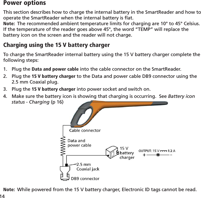 14 Power optionsThis section describes how to charge the internal battery in the SmartReader and how to operate the SmartReader when the internal battery is ﬂ at.Note:  The recommended ambient temperature limits for charging are 10° to 45° Celsius.  If the temperature of the reader goes above 45°, the word “TEMP” will replace the battery icon on the screen and the reader will not charge.Charging using the 15 V battery chargerTo charge the SmartReader internal battery using the 15 V battery charger complete the following steps:Plug the 1.  Data and power cable into the cable connector on the SmartReader.Plug the 2.  15 V battery charger to the Data and power cable DB9 connector using the 2.5 mm Coaxial plug.Plug the 3.  15 V battery charger into power socket and switch on.Make sure the battery icon is showing that charging is occurring.  See 4.  Battery icon status - Charging (p 16)Note:  While powered from the 15 V battery charger, Electronic ID tags cannot be read.