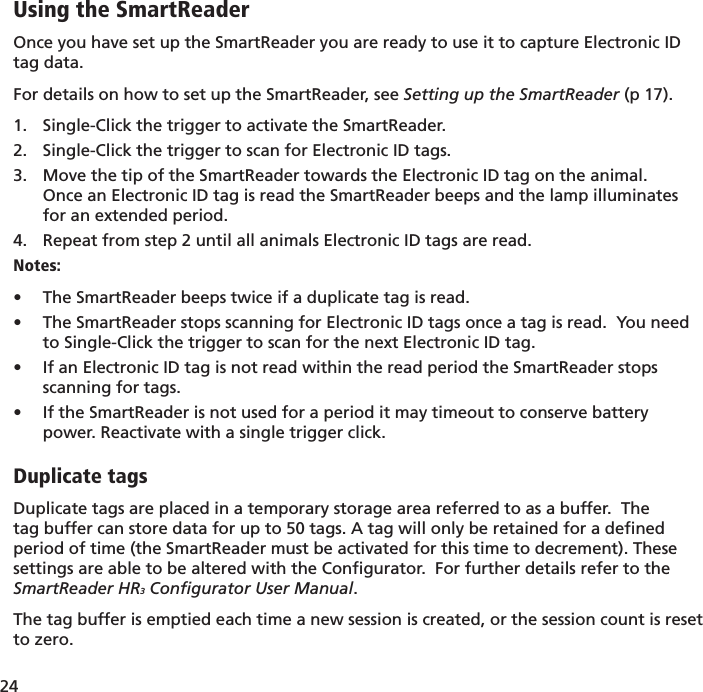 24 Using the SmartReaderOnce you have set up the SmartReader you are ready to use it to capture Electronic ID tag data.For details on how to set up the SmartReader, see Setting up the SmartReader (p 17).Single-Click the trigger to activate the SmartReader.1. Single-Click the trigger to scan for Electronic ID tags.2. Move the tip of the SmartReader towards the Electronic ID tag on the animal.3. Once an Electronic ID tag is read the SmartReader beeps and the lamp illuminates for an extended period.  Repeat from step 2 until all animals Electronic ID tags are read.4. Notes:The SmartReader beeps twice if a duplicate tag is read.• The SmartReader stops scanning for Electronic ID tags once a tag is read.  You need • to Single-Click the trigger to scan for the next Electronic ID tag.If an Electronic ID tag is not read within the read period the SmartReader stops • scanning for tags.If the SmartReader is not used for a period it may timeout to conserve battery • power. Reactivate with a single trigger click.Duplicate tagsDuplicate tags are placed in a temporary storage area referred to as a buffer.  The tag buffer can store data for up to 50 tags. A tag will only be retained for a deﬁ ned period of time (the SmartReader must be activated for this time to decrement). These settings are able to be altered with the Conﬁ gurator.  For further details refer to the SmartReader HR3 Conﬁ gurator User Manual.The tag buffer is emptied each time a new session is created, or the session count is reset to zero.