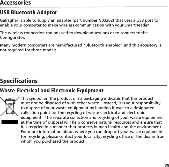 25 AccessoriesUSB Bluetooth AdaptorGallagher is able to supply an adapter (part number G03202) that uses a USB port to enable your computer to make wireless communication with your SmartReader.The wireless connection can be used to download sessions or to connect to the Conﬁ gurator.Many modern computers are manufactured “Bluetooth enabled” and this accessory is not required for those models. SpecificationsWaste Electrical and Electronic EquipmentThis symbol on the product or its packaging indicates that this product must not be disposed of with other waste.  Instead, it is your responsibility to dispose of your waste equipment by handing it over to a designated collection point for the recycling of waste electrical and electronic equipment.  The separate collection and recycling of your waste equipment at the time of disposal will help conserve natural resources and ensure that it is recycled in a manner that protects human health and the environment.  For more information about where you can drop off your waste equipment for recycling, please contact your local city recycling ofﬁ ce or the dealer from whom you purchased the product. 