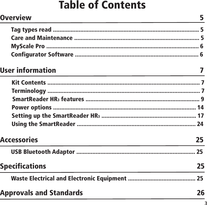 3 Table of ContentsOverview        5Tag types read ........................................................................................... 5Care and Maintenance .............................................................................. 5MyScale Pro ............................................................................................... 6Configurator Software ............................................................................. 6User information       7Kit Contents ............................................................................................... 7Terminology ............................................................................................... 7SmartReader HR3 features ....................................................................... 9Power options ......................................................................................... 14Setting up the SmartReader HR3 ........................................................... 17Using the SmartReader .......................................................................... 24Accessories                                 25USB Bluetooth Adaptor .......................................................................... 25Specifications                      25Waste Electrical and Electronic Equipment .......................................... 25Approvals and Standards                    26