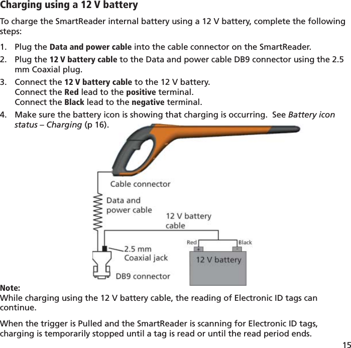 15 Charging using a 12 V batteryTo charge the SmartReader internal battery using a 12 V battery, complete the following steps:Plug the 1.  Data and power cable into the cable connector on the SmartReader.Plug the 2.  12 V battery cable to the Data and power cable DB9 connector using the 2.5 mm Coaxial plug.Connect the 3.  12 V battery cable to the 12 V battery.Connect the Red lead to the positive terminal.Connect the Black lead to the negative terminal.Make sure the battery icon is showing that charging is occurring.  See 4.  Battery icon status – Charging (p 16).Note:While charging using the 12 V battery cable, the reading of Electronic ID tags can continue.When the trigger is Pulled and the SmartReader is scanning for Electronic ID tags, charging is temporarily stopped until a tag is read or until the read period ends.