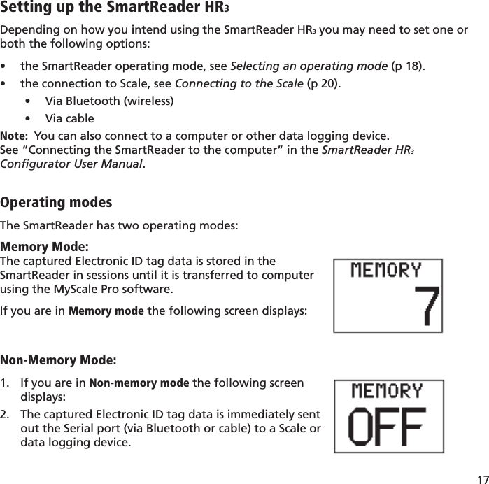 17 Setting up the SmartReader HR3Depending on how you intend using the SmartReader HR3 you may need to set one or both the following options:the SmartReader operating mode, see •  Selecting an operating mode (p 18).the connection to Scale, see •  Connecting to the Scale (p 20).Via Bluetooth (wireless)• Via cable• Note:  You can also connect to a computer or other data logging device.  See “Connecting the SmartReader to the computer” in the SmartReader HR3 Conﬁ gurator User Manual.Operating modesThe SmartReader has two operating modes:Memory Mode:The captured Electronic ID tag data is stored in theSmartReader in sessions until it is transferred to computer using the MyScale Pro software.If you are in Memory mode the following screen displays:Non-Memory Mode:If you are in1.   Non-memory mode the following screendisplays:The captured Electronic ID tag data is immediately sent2. out the Serial port (via Bluetooth or cable) to a Scale ordata logging device.