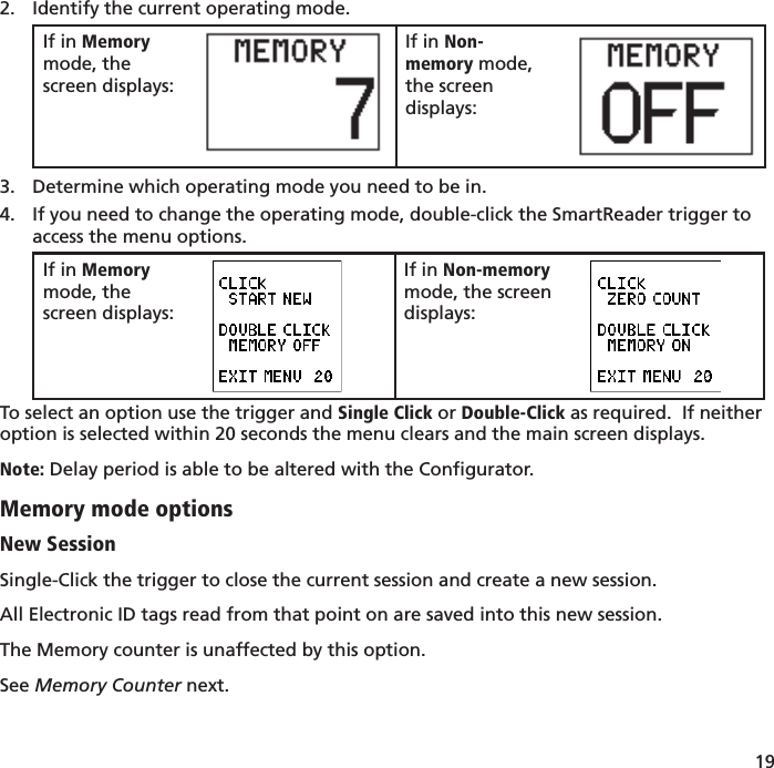 19 Identify the current operating mode.2. If in Memory mode, the screen displays:If in Non-memory mode, the screen displays:Determine which operating mode you need to be in.3. If you need to change the operating mode, double-click the SmartReader trigger to 4. access the menu options.  If in Memory mode, the screen displays:If in Non-memory mode, the screen displays:To select an option use the trigger and Single Click or Double-Click as required.  If neither option is selected within 20 seconds the menu clears and the main screen displays.Note: Delay period is able to be altered with the Conﬁ gurator.Memory mode optionsNew SessionSingle-Click the trigger to close the current session and create a new session.  All Electronic ID tags read from that point on are saved into this new session.The Memory counter is unaffected by this option.See Memory Counter next.