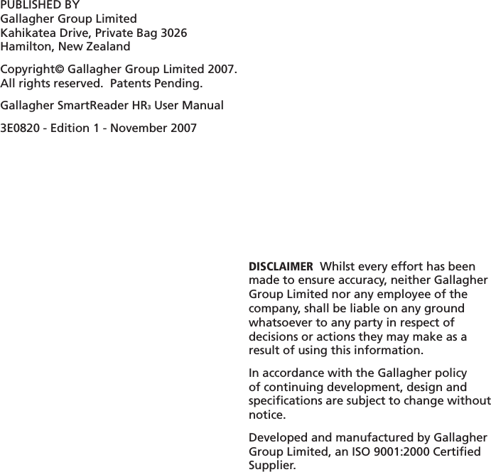 PUBLISHED BYGallagher Group LimitedKahikatea Drive, Private Bag 3026Hamilton, New ZealandCopyright© Gallagher Group Limited 2007.All rights reserved.  Patents Pending.Gallagher SmartReader HR3 User Manual3E0820 - Edition 1 - November 2007DISCLAIMER  Whilst every effort has been made to ensure accuracy, neither Gallagher Group Limited nor any employee of the company, shall be liable on any ground whatsoever to any party in respect of decisions or actions they may make as a result of using this information.In accordance with the Gallagher policy of continuing development, design and speciﬁ cations are subject to change without notice.Developed and manufactured by Gallagher Group Limited, an ISO 9001:2000 Certiﬁ ed Supplier.