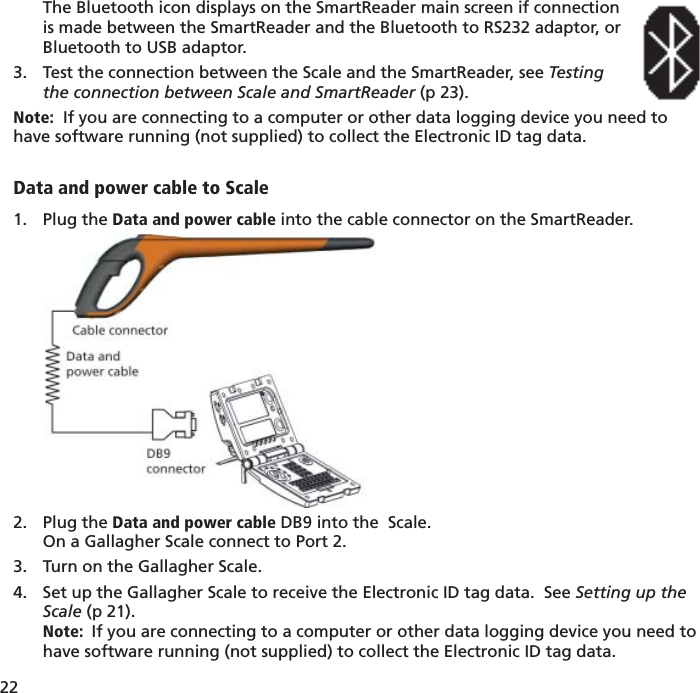 22 The Bluetooth icon displays on the SmartReader main screen if connectionis made between the SmartReader and the Bluetooth to RS232 adaptor, orBluetooth to USB adaptor.Test the connection between the Scale and the SmartReader, see 3.  Testingthe connection between Scale and SmartReader (p 23).Note:  If you are connecting to a computer or other data logging device you need to have software running (not supplied) to collect the Electronic ID tag data.Data and power cable to ScalePlug the 1.  Data and power cable into the cable connector on the SmartReader. Plug the 2.  Data and power cable DB9 into the  Scale.On a Gallagher Scale connect to Port 2.Turn on the Gallagher Scale.3. Set up the Gallagher Scale to receive the Electronic ID tag data.  See 4.  Setting up the Scale (p 21).Note:  If you are connecting to a computer or other data logging device you need to have software running (not supplied) to collect the Electronic ID tag data.