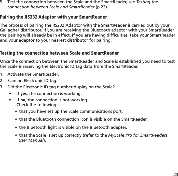 23 Test the connection between the Scale and the SmartReader, see 5.  Testing the connection between Scale and SmartReader (p 23).Pairing the RS232 Adaptor with your SmartReaderThe process of pairing the RS232 Adaptor with the SmartReader is carried out by your Gallagher distributor. If you are receiving the Bluetooth adaptor with your SmartReader, the pairing will already be in effect. If you are having difﬁ culties, take your SmartReader and your adaptor to your nearest distributor for pairing.Testing the connection between Scale and SmartReaderOnce the connection between the SmartReader and Scale is established you need to test the Scale is receiving the Electronic ID tag data from the SmartReader.Activate the SmartReader.1. Scan an Electronic ID tag.2. Did the Electronic ID tag number display on the Scale?3. If •  yes, the connection is working.If •  no, the connection is not working. Check the following:•  that you have set up the Scale communications port.•  that the Bluetooth connection icon is visible on the SmartReader.•  the Bluetooth light is visible on the Bluetooth adapter.•  that the Scale is set up correctly (refer to the MyScale Pro for SmartReaders    User Manual).