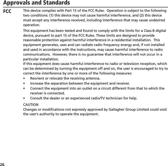 26 26 Approvals and StandardsThis device complies with Part 15 of the FCC Rules.  Operation is subject to the following two conditions: (1) this device may not cause harmful interference, and (2) this device must accept any interference received, including interference that may cause undesired operation.This equipment has been tested and found to comply with the limits for a Class B digital device, pursuant to part 15 of the FCC Rules. These limits are designed to provide reasonable protection against harmful interference in a residential installation.  This equipment generates, uses and can radiate radio frequency energy and, if not installed and used in accordance with the instructions, may cause harmful interference to radio communications.  However, there is no guarantee that interference will not occur in a particular installation.If this equipment does cause harmful interference to radio or television reception, which can be determined by turning the equipment off and on, the user is encouraged to try to correct the interference by one or more of the following measures:Reorient or relocate the receiving antenna.• Increase the separation between the equipment and receiver.• Connect the equipment into an outlet on a circuit different from that to which the • receiver is connected.Consult the dealer or an experienced radio/TV technician for help.• CAUTIONChanges or modiﬁ cations not expressly approved by Gallagher Group Limited could void the user’s authority to operate the equipment.The carrier frequency is 134.2 kHz, the RF output power is 75 dBµV/m @ 10 m.This Category II radiocommunication device complies with Industry Canada Standard RSS-310.Ce dispositif de radiocommunication de catégorie II respecte la norme CNR-310 d’Industrie Canada.Operation is subject to the following two conditions: (1) this device may not cause interference, and (2) this device must accept any interference, including interference that may cause undesired operation of the device.FCCIndustryCanada