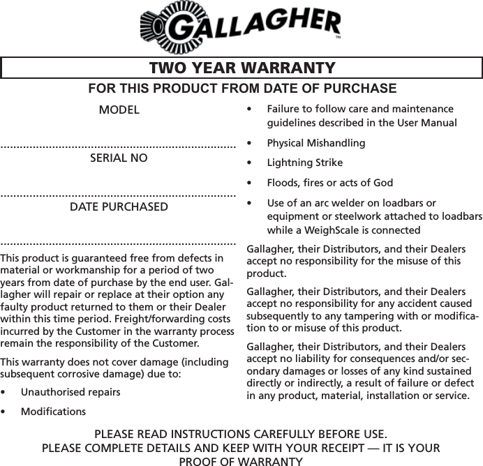 MODEL.........................................................................SERIAL NO.........................................................................DATE PURCHASED.........................................................................This product is guaranteed free from defects in material or workmanship for a period of two years from date of purchase by the end user. Gal-lagher will repair or replace at their option any faulty product returned to them or their Dealer within this time period. Freight/forwarding costs incurred by the Customer in the warranty process remain the responsibility of the Customer.This warranty does not cover damage (including subsequent corrosive damage) due to: Unauthorised repairs • Modiﬁ cations• Failure to follow care and maintenance • guidelines described in the User ManualPhysical Mishandling • Lightning Strike• Floods, ﬁ res or acts of God• Use of an arc welder on loadbars or • equipment or steelwork attached to loadbars while a WeighScale is connectedGallagher, their Distributors, and their Dealers accept no responsibility for the misuse of this product. Gallagher, their Distributors, and their Dealers accept no responsibility for any accident caused subsequently to any tampering with or modiﬁ ca-tion to or misuse of this product.Gallagher, their Distributors, and their Dealers accept no liability for consequences and/or sec-ondary damages or losses of any kind sustained directly or indirectly, a result of failure or defect in any product, material, installation or service.PLEASE READ INSTRUCTIONS CAREFULLY BEFORE USE.PLEASE COMPLETE DETAILS AND KEEP WITH YOUR RECEIPT — IT IS YOURPROOF OF WARRANTYTWO YEAR WARRANTYFOR THIS PRODUCT FROM DATE OF PURCHASE