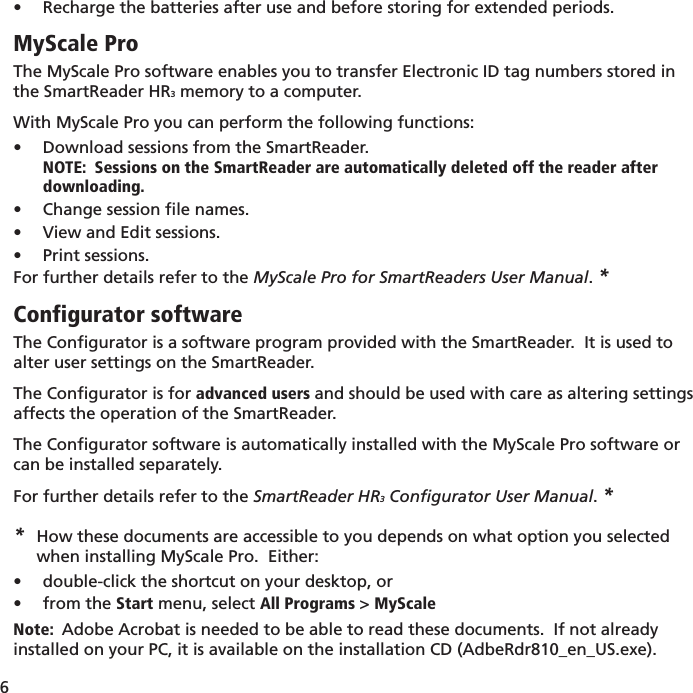 6 Recharge the batteries after use and before storing for extended periods.• MyScale ProThe MyScale Pro software enables you to transfer Electronic ID tag numbers stored in the SmartReader HR3 memory to a computer.  With MyScale Pro you can perform the following functions:Download sessions from the SmartReader.• NOTE:  Sessions on the SmartReader are automatically deleted off the reader after downloading.Change session ﬁ le names.• View and Edit sessions.• Print sessions.• For further details refer to the MyScale Pro for SmartReaders User Manual. *Configurator softwareThe Conﬁ gurator is a software program provided with the SmartReader.  It is used to alter user settings on the SmartReader.The Conﬁ gurator is for advanced users and should be used with care as altering settings affects the operation of the SmartReader.The Conﬁ gurator software is automatically installed with the MyScale Pro software or can be installed separately. For further details refer to the SmartReader HR3 Conﬁ gurator User Manual. **  How these documents are accessible to you depends on what option you selected      when installing MyScale Pro.  Either:double-click the shortcut on your desktop, or• from the •  Start menu, select All Programs &gt; MyScaleNote:  Adobe Acrobat is needed to be able to read these documents.  If not already installed on your PC, it is available on the installation CD (AdbeRdr810_en_US.exe).