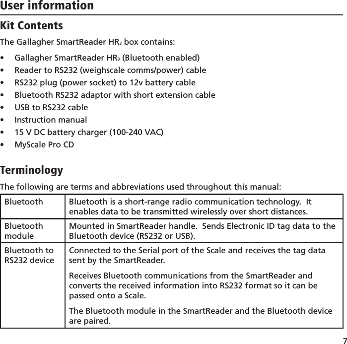 7 User informationKit ContentsThe Gallagher SmartReader HR3 box contains:Gallagher SmartReader HR•  3 (Bluetooth enabled)Reader to RS232 (weighscale comms/power) cable• RS232 plug (power socket) to 12v battery cable• Bluetooth RS232 adaptor with short extension cable• USB to RS232 cable• Instruction manual• 15 V DC battery charger (100-240 VAC)• MyScale Pro CD• TerminologyThe following are terms and abbreviations used throughout this manual:Bluetooth Bluetooth is a short-range radio communication technology.  It enables data to be transmitted wirelessly over short distances.Bluetooth moduleMounted in SmartReader handle.  Sends Electronic ID tag data to the Bluetooth device (RS232 or USB).Bluetooth to RS232 deviceConnected to the Serial port of the Scale and receives the tag data sent by the SmartReader.  Receives Bluetooth communications from the SmartReader and converts the received information into RS232 format so it can be passed onto a Scale.The Bluetooth module in the SmartReader and the Bluetooth device are paired.
