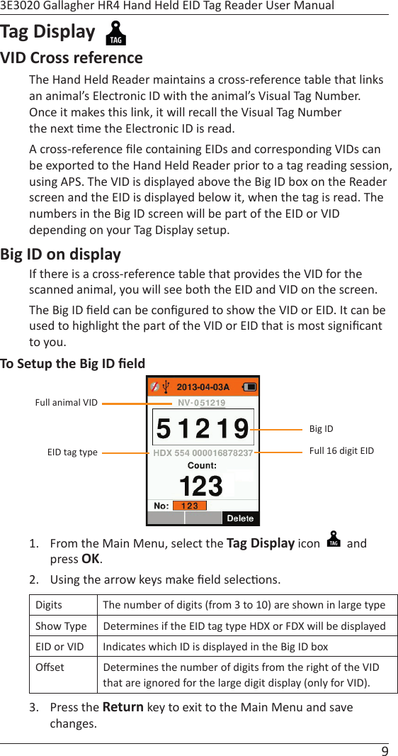 9 3E3020 Gallagher HR4 Hand Held EID Tag Reader User ManualTag Display  VID Cross referenceThe Hand Held Reader maintains a cross-reference table that links an animal’s Electronic ID with the animal’s Visual Tag Number.  Once it makes this link, it will recall the Visual Tag Number the next  me the Electronic ID is read.   A cross-reference ﬁ le containing EIDs and corresponding VIDs can be exported to the Hand Held Reader prior to a tag reading session, using APS. The VID is displayed above the Big ID box on the Reader screen and the EID is displayed below it, when the tag is read. The numbers in the Big ID screen will be part of the EID or VID depending on your Tag Display setup. Big ID on displayIf there is a cross-reference table that provides the VID for the scanned animal, you will see both the EID and VID on the screen.The Big ID ﬁ eld can be conﬁ gured to show the VID or EID. It can be used to highlight the part of the VID or EID that is most signiﬁ cant to you. To Setup the Big ID ﬁ eld1.  From the Main Menu, select the Tag Display icon   and press OK.2.  Using the arrow keys make ﬁ eld selec ons.Digits The number of digits (from 3 to 10) are shown in large typeShow Type Determines if the EID tag type HDX or FDX will be displayed  EID or VID Indicates which ID is displayed in the Big ID boxOﬀ set Determines the number of digits from the right of the VID that are ignored for the large digit display (only for VID).3. Press the Return key to exit to the Main Menu and save changes.Full animal VIDEID tag type Full 16 digit EIDBig ID