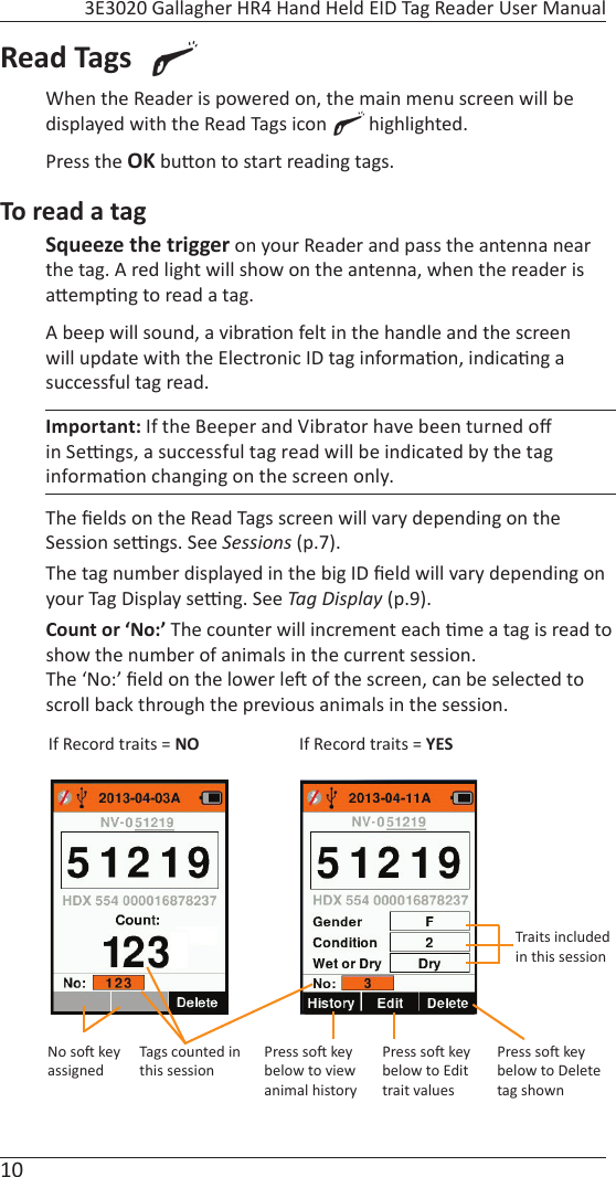 10 3E3020 Gallagher HR4 Hand Held EID Tag Reader User ManualRead Tags  When the Reader is powered on, the main menu screen will be displayed with the Read Tags icon   highlighted. Press the OK bu on to start reading tags.To read a tagSqueeze the trigger on your Reader and pass the antenna near the tag. A red light will show on the antenna, when the reader is a emp ng to read a tag.  A beep will sound, a vibra on felt in the handle and the screen will update with the Electronic ID tag informa on, indica ng a successful tag read.Important: If the Beeper and Vibrator have been turned oﬀ  in Se  ngs, a successful tag read will be indicated by the tag informa on changing on the screen only.The ﬁ elds on the Read Tags screen will vary depending on the Session se  ngs. See Sessions (p.7).The tag number displayed in the big ID ﬁ eld will vary depending on your Tag Display se  ng. See Tag Display (p.9). Count or ‘No:’ The counter will increment each  me a tag is read to show the number of animals in the current session.The ‘No:’ ﬁ eld on the lower le  of the screen, can be selected to scroll back through the previous animals in the session.If Record traits = NO If Record traits = YESTags counted in this sessionTraits included in this sessionPress so  key below to Delete tag shownPress so  key below to Edit trait valuesPress so  key below to view animal historyNo so  key assigned
