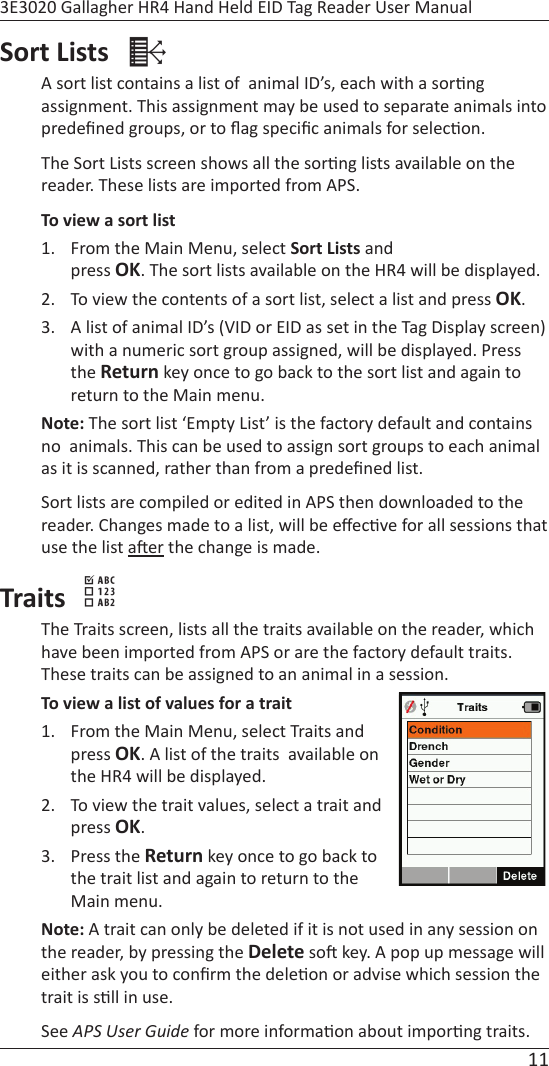 11 3E3020 Gallagher HR4 Hand Held EID Tag Reader User ManualSort Lists    A sort list contains a list of  animal ID’s, each with a sor ng assignment. This assignment may be used to separate animals into predeﬁ ned groups, or to ﬂ ag speciﬁ c animals for selec on.The Sort Lists screen shows all the sor ng lists available on the reader. These lists are imported from APS.To view a sort list1.  From the Main Menu, select Sort Lists and press OK. The sort lists available on the HR4 will be displayed.2.  To view the contents of a sort list, select a list and press OK.3.  A list of animal ID’s (VID or EID as set in the Tag Display screen) with a numeric sort group assigned, will be displayed. Press the Return key once to go back to the sort list and again to return to the Main menu.Note: The sort list ‘Empty List’ is the factory default and contains no  animals. This can be used to assign sort groups to each animal as it is scanned, rather than from a predeﬁ ned list.Sort lists are compiled or edited in APS then downloaded to the reader. Changes made to a list, will be eﬀ ec ve for all sessions that use the list a er the change is made.Traits  The Traits screen, lists all the traits available on the reader, which have been imported from APS or are the factory default traits. These traits can be assigned to an animal in a session.To view a list of values for a trait1.  From the Main Menu, select Traits and press OK. A list of the traits  available on the HR4 will be displayed.2.  To view the trait values, select a trait and press OK.3. Press the Return key once to go back to the trait list and again to return to the Main menu.Note: A trait can only be deleted if it is not used in any session on the reader, by pressing the Delete so  key. A pop up message will either ask you to conﬁ rm the dele on or advise which session the trait is s ll in use. See APS User Guide for more informa on about impor ng traits.