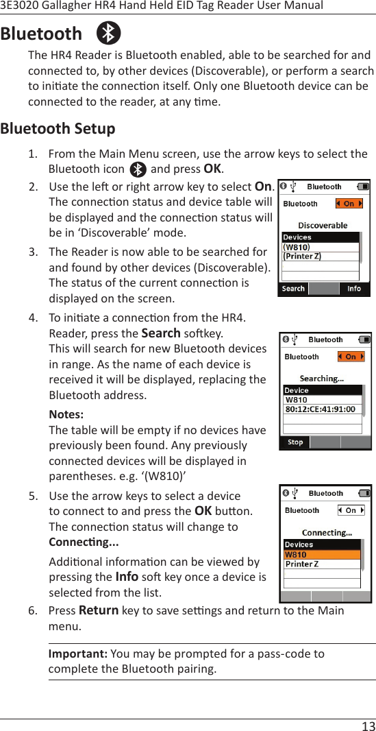 13 3E3020 Gallagher HR4 Hand Held EID Tag Reader User ManualBluetooth  The HR4 Reader is Bluetooth enabled, able to be searched for and  connected to, by other devices (Discoverable), or perform a search to ini ate the connec on itself. Only one Bluetooth device can be connected to the reader, at any  me.Bluetooth Setup1.  From the Main Menu screen, use the arrow keys to select the Bluetooth icon   and press OK.  2.  Use the le  or right arrow key to select On. The connec on status and device table will be displayed and the connec on status will be in ‘Discoverable’ mode.3.  The Reader is now able to be searched for and found by other devices (Discoverable). The status of the current connec on is displayed on the screen.4. To ini ate a connec on from the HR4.Reader, press the Search so key. This will search for new Bluetooth devices in range. As the name of each device is received it will be displayed, replacing the Bluetooth address. Notes: The table will be empty if no devices have previously been found. Any previously connected devices will be displayed in parentheses. e.g. ‘(W810)’5.  Use the arrow keys to select a device to connect to and press the OK bu on.  The connec on status will change to  Connec ng...Addi onal informa on can be viewed by pressing the Info so  key once a device is selected from the list.6. Press Return key to save se  ngs and return to the Main menu. Important: You may be prompted for a pass-code to complete the Bluetooth pairing. 