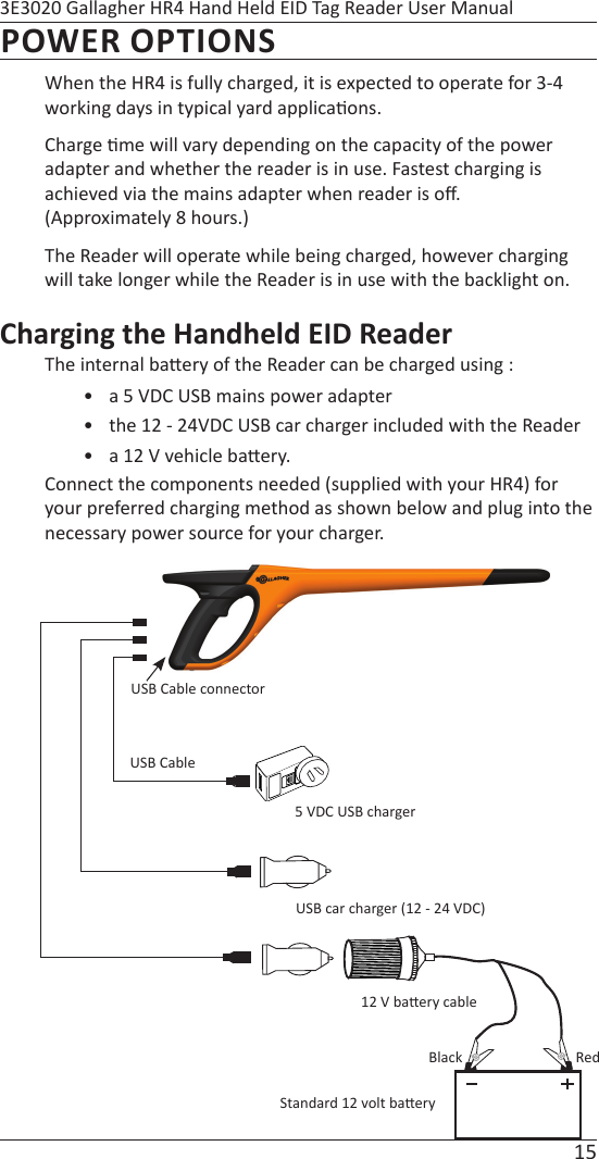 15 3E3020 Gallagher HR4 Hand Held EID Tag Reader User ManualPOWER OPTIONSWhen the HR4 is fully charged, it is expected to operate for 3-4 working days in typical yard applica ons.Charge  me will vary depending on the capacity of the power adapter and whether the reader is in use. Fastest charging is achieved via the mains adapter when reader is oﬀ .  (Approximately 8 hours.)  The Reader will operate while being charged, however charging will take longer while the Reader is in use with the backlight on.Charging the Handheld EID ReaderThe internal ba ery of the Reader can be charged using :•  a 5 VDC USB mains power adapter•  the 12 - 24VDC USB car charger included with the Reader •  a 12 V vehicle ba ery.Connect the components needed (supplied with your HR4) for your preferred charging method as shown below and plug into the necessary power source for your charger.USB Cable connector5 VDC USB chargerUSB car charger (12 - 24 VDC)Standard 12 volt ba ery12 V ba ery cableUSB CableBlack Red