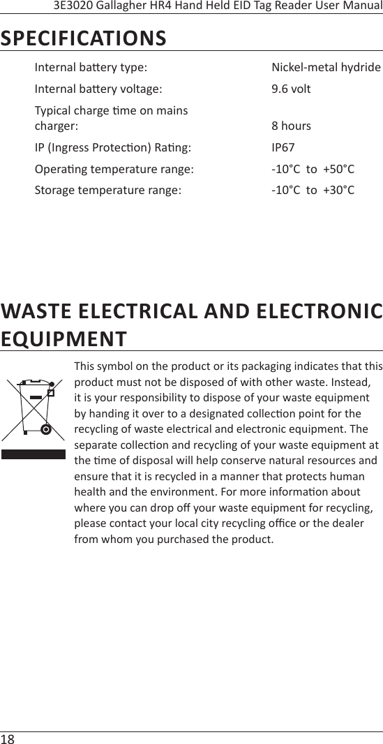 18 3E3020 Gallagher HR4 Hand Held EID Tag Reader User ManualWASTE ELECTRICAL AND ELECTRONIC EQUIPMENTThis symbol on the product or its packaging indicates that this product must not be disposed of with other waste. Instead, it is your responsibility to dispose of your waste equipment by handing it over to a designated collec on point for the recycling of waste electrical and electronic equipment. The separate collec on and recycling of your waste equipment at the  me of disposal will help conserve natural resources and ensure that it is recycled in a manner that protects human health and the environment. For more informa on about where you can drop oﬀ  your waste equipment for recycling, please contact your local city recycling oﬃ  ce or the dealer from whom you purchased the product.SPECIFICATIONSInternal ba ery type: Nickel-metal hydrideInternal ba ery voltage: 9.6 voltTypical charge  me on mains charger: 8 hoursIP (Ingress Protec on) Ra ng: IP67Opera ng temperature range: -10°C  to  +50°CStorage temperature range: -10°C  to  +30°C