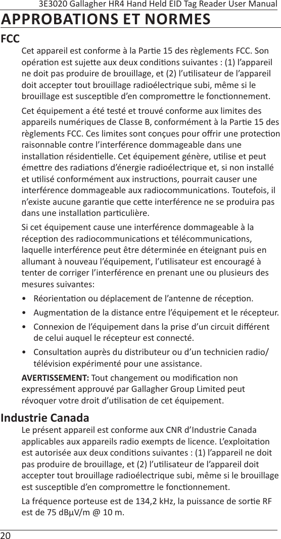20 3E3020 Gallagher HR4 Hand Held EID Tag Reader User ManualAPPROBATIONS ET NORMESFCCCet appareil est conforme à la Par e 15 des règlements FCC. Son opéra on est suje e aux deux condi ons suivantes : (1) l’appareil ne doit pas produire de brouillage, et (2) l’u lisateur de l’appareil doit accepter tout brouillage radioélectrique subi, même si le brouillage est suscep ble d’en comprome re le fonc onnement.Cet équipement a été testé et trouvé conforme aux limites des appareils numériques de Classe B, conformément à la Par e 15 des règlements FCC. Ces limites sont conçues pour oﬀ rir une protec on raisonnable contre l’interférence dommageable dans une installa on résiden elle. Cet équipement génère, u lise et peut éme re des radia ons d’énergie radioélectrique et, si non installé et u lisé conformément aux instruc ons, pourrait causer une interférence dommageable aux radiocommunica ons. Toutefois, il n’existe aucune garan e que ce e interférence ne se produira pas dans une installa on par culière.Si cet équipement cause une interférence dommageable à la récep on des radiocommunica ons et télécommunica ons, laquelle interférence peut être déterminée en éteignant puis en allumant à nouveau l’équipement, l’u lisateur est encouragé à tenter de corriger l’interférence en prenant une ou plusieurs des mesures suivantes:• Réorienta on ou déplacement de l’antenne de récep on.• Augmenta on de la distance entre l’équipement et le récepteur.•  Connexion de l’équipement dans la prise d’un circuit diﬀ érent de celui auquel le récepteur est connecté.• Consulta on auprès du distributeur ou d’un technicien radio/télévision expérimenté pour une assistance.AVERTISSEMENT: Tout changement ou modiﬁ ca on non expressément approuvé par Gallagher Group Limited peut  révoquer votre droit d’u lisa on de cet équipement.Industrie CanadaLe présent appareil est conforme aux CNR d’Industrie Canada applicables aux appareils radio exempts de licence. L’exploita on est autorisée aux deux condi ons suivantes : (1) l’appareil ne doit pas produire de brouillage, et (2) l’u lisateur de l’appareil doit accepter tout brouillage radioélectrique subi, même si le brouillage est suscep ble d’en comprome re le fonc onnement.La fréquence porteuse est de 134,2 kHz, la puissance de sor e RF est de 75 dBμV/m @ 10 m.