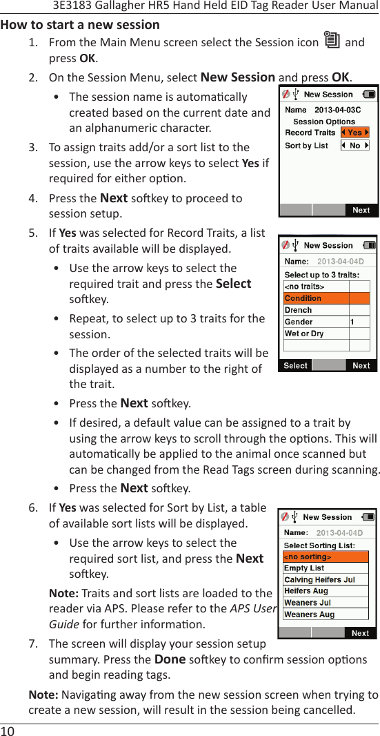 10 3E3183 Gallagher HR5 Hand Held EID Tag Reader User ManualHow to start a new session1.  From the Main Menu screen select the Session icon   and press OK. 2.  On the Session Menu, select New Session and press OK.•  The session name is automa cally created based on the current date and an alphanumeric character.3.  To assign traits add/or a sort list to the session, use the arrow keys to select Yes if required for either op on. 4. Press the Next so key to proceed to session setup.  5. If Yes was selected for Record Traits, a list of traits available will be displayed. •  Use the arrow keys to select the required trait and press the Select so key.   •  Repeat, to select up to 3 traits for the session. •  The order of the selected traits will be displayed as a number to the right of the trait.• Press the Next so key.•  If desired, a default value can be assigned to a trait by using the arrow keys to scroll through the op ons. This will automa cally be applied to the animal once scanned but can be changed from the Read Tags screen during scanning.• Press the Next so key.6. If Yes was selected for Sort by List, a table of available sort lists will be displayed. •  Use the arrow keys to select the required sort list, and press the Next so key.Note: Traits and sort lists are loaded to the reader via APS. Please refer to the APS User Guide for further informa on.7.  The screen will display your session setup summary. Press the Done so key to conﬁ rm session op ons and begin reading tags.Note: Naviga ng away from the new session screen when trying to create a new session, will result in the session being cancelled.