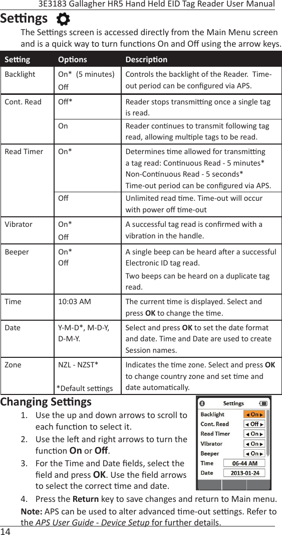 14 3E3183 Gallagher HR5 Hand Held EID Tag Reader User ManualSe  ngs The Se  ngs screen is accessed directly from the Main Menu screen and is a quick way to turn func ons On and Oﬀ  using the arrow keys.Se  ng Op ons Descrip onBacklight On*  (5 minutes)Oﬀ Controls the backlight of the Reader.  Time-out period can be conﬁ gured via APS. Cont. Read Oﬀ *On Reader stops transmi  ng once a single tag is read.Reader con nues to transmit following tag read, allowing mul ple tags to be read.Read Timer On*Oﬀ Determines  me allowed for transmi  ng a tag read: Con nuous Read - 5 minutes* Non-Con nuous Read - 5 seconds*Time-out period can be conﬁ gured via APS.Unlimited read  me. Time-out will occur with power oﬀ   me-outVibrator On*Oﬀ A successful tag read is conﬁ rmed with a vibra on in the handle. Beeper On*Oﬀ A single beep can be heard a er a successful Electronic ID tag read.Two beeps can be heard on a duplicate tag read.Time 10:03 AM The current  me is displayed. Select and press OK to change the  me.Date Y-M-D*, M-D-Y, D-M-Y. Select and press OK to set the date format and date. Time and Date are used to create Session names.Zone NZL - NZST* Indicates the  me zone. Select and press OK to change country zone and set  me and date automa cally. Changing Se  ngs1.  Use the up and down arrows to scroll to each func on to select it.2.  Use the le  and right arrows to turn the func on On or Oﬀ .  3.  For the Time and Date ﬁ elds, select the ﬁ eld and press OK. Use the ﬁ eld arrows to select the correct  me and date. 4. Press the Return key to save changes and return to Main menu. Note: APS can be used to alter advanced  me-out se  ngs. Refer to the APS User Guide - Device Setup for further details.*Default se  ngs