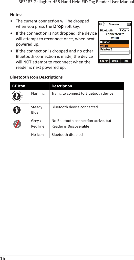 16 3E3183 Gallagher HR5 Hand Held EID Tag Reader User ManualNotes: •  The current connec on will be dropped when you press the Drop so  key. •  If the connec on is not dropped, the device will a empt to reconnect once, when next powered up.•  If the connec on is dropped and no other Bluetooth connec on is made, the device will NOT a empt to reconnect when the reader is next powered up. Bluetooth Icon Descrip onsBT Icon Descrip onFlashing Trying to connect to Bluetooth deviceSteady BlueBluetooth device connectedGrey / Red lineNo Bluetooth connec on ac ve, but Reader is DiscoverableNo icon Bluetooth disabled