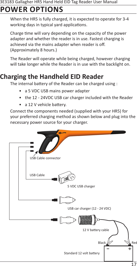 17 3E3183 Gallagher HR5 Hand Held EID Tag Reader User ManualPOWER OPTIONSWhen the HR5 is fully charged, it is expected to operate for 3-4 working days in typical yard applica ons.Charge  me will vary depending on the capacity of the power adapter and whether the reader is in use. Fastest charging is achieved via the mains adapter when reader is oﬀ .  (Approximately 8 hours.)  The Reader will operate while being charged, however charging will take longer while the Reader is in use with the backlight on.Charging the Handheld EID ReaderThe internal ba ery of the Reader can be charged using :•  a 5 VDC USB mains power adapter•  the 12 - 24VDC USB car charger included with the Reader •  a 12 V vehicle ba ery.Connect the components needed (supplied with your HR5) for your preferred charging method as shown below and plug into the necessary power source for your charger.USB Cable connector5 VDC USB chargerUSB car charger (12 - 24 VDC)Standard 12 volt ba ery12 V ba ery cableUSB CableBlack Red