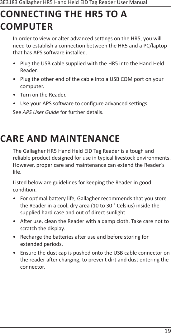 19 3E3183 Gallagher HR5 Hand Held EID Tag Reader User ManualCONNECTING THE HR5 TO A COMPUTERIn order to view or alter advanced se  ngs on the HR5, you will need to establish a connec on between the HR5 and a PC/laptop that has APS so ware installed.•  Plug the USB cable supplied with the HR5 into the Hand Held Reader.•  Plug the other end of the cable into a USB COM port on your computer.•  Turn on the Reader.•  Use your APS so ware to conﬁ gure advanced se  ngs. See APS User GuideAPS User Guide for further details.CARE AND MAINTENANCEThe Gallagher HR5 Hand Held EID Tag Reader is a tough and reliable product designed for use in typical livestock environments. However, proper care and maintenance can extend the Reader’s life. Listed below are guidelines for keeping the Reader in good condi on.• For op mal ba ery life, Gallagher recommends that you store the Reader in a cool, dry area (10 to 30 ° Celsius) inside the supplied hard case and out of direct sunlight.• A er use, clean the Reader with a damp cloth. Take care not to scratch the display.•  Recharge the ba eries a er use and before storing for extended periods.•  Ensure the dust cap is pushed onto the USB cable connector on the reader a er charging, to prevent dirt and dust entering the connector.