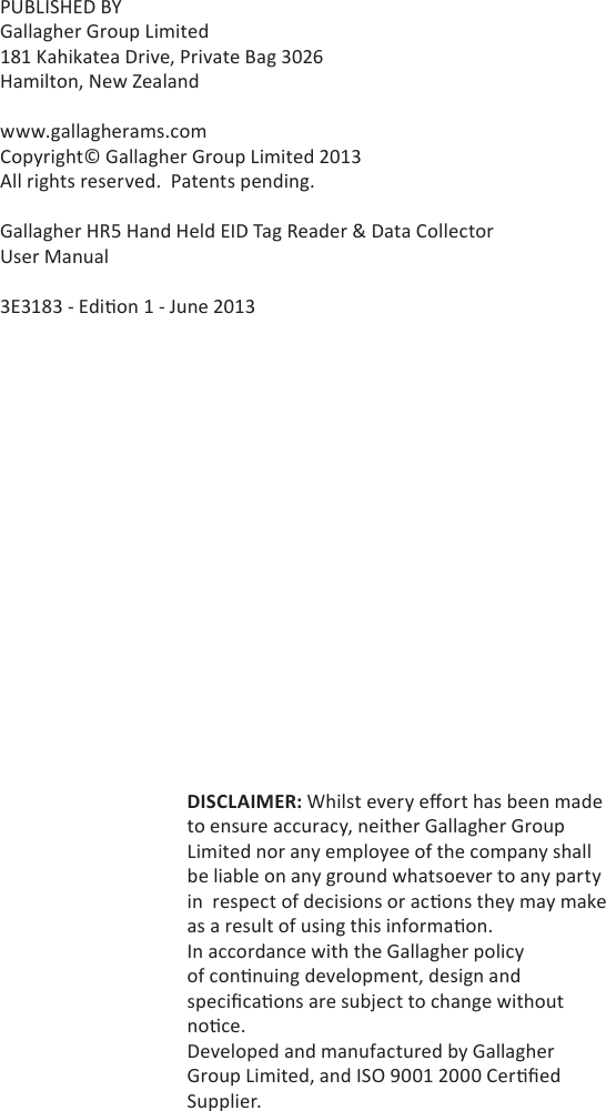 PUBLISHED BYGallagher Group Limited181 Kahikatea Drive, Private Bag 3026Hamilton, New Zealandwww.gallagherams.comCopyright© Gallagher Group Limited 2013All rights reserved.  Patents pending.Gallagher HR5 Hand Held EID Tag Reader &amp; Data CollectorUser Manual3E3183 - Edi on 1 - June 2013DISCLAIMER: Whilst every eﬀ ort has been made to ensure accuracy, neither Gallagher Group Limited nor any employee of the company shall be liable on any ground whatsoever to any party in  respect of decisions or ac ons they may make as a result of using this informa on.In accordance with the Gallagher policy of con nuing development, design and speciﬁ ca ons are subject to change without no ce.Developed and manufactured by Gallagher Group Limited, and ISO 9001 2000 Cer ﬁ ed Supplier.
