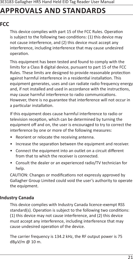 21 3E3183 Gallagher HR5 Hand Held EID Tag Reader User ManualAPPROVALS AND STANDARDSFCC This device complies with part 15 of the FCC Rules. Opera on is subject to the following two condi ons: (1) this device may not cause interference, and (2) this device must accept any interference, including interference that may cause undesired opera on.This equipment has been tested and found to comply with the limits for a Class B digital device, pursuant to part 15 of the FCC Rules. These limits are designed to provide reasonable protec on against harmful interference in a residen al installa on. This equipment generates, uses and can radiate radio frequency energy and, if not installed and used in accordance with the instruc ons, may cause harmful interference to radio communica ons. However, there is no guarantee that interference will not occur in a par cular installa on.If this equipment does cause harmful interference to radio or television recep on, which can be determined by turning the equipment oﬀ  and on, the user is encouraged to try to correct the interference by one or more of the following measures:•  Reorient or relocate the receiving antenna.•  Increase the separa on between the equipment and receiver.•  Connect the equipment into an outlet on a circuit diﬀ erent from that to which the receiver is connected.•  Consult the dealer or an experienced radio/TV technician for help.CAUTION: Changes or modiﬁ ca ons not expressly approved by Gallagher Group Limited could void the user’s authority to operate the equipment.Industry CanadaThis device complies with Industry Canada licence-exempt RSS standard(s). Opera on is subject to the following two condi ons: (1) this device may not cause interference, and (2) this device must accept any interference, including interference that may cause undesired opera on of the device. The carrier frequency is 134.2 kHz, the RF output power is 75 dBμV/m @ 10 m. 