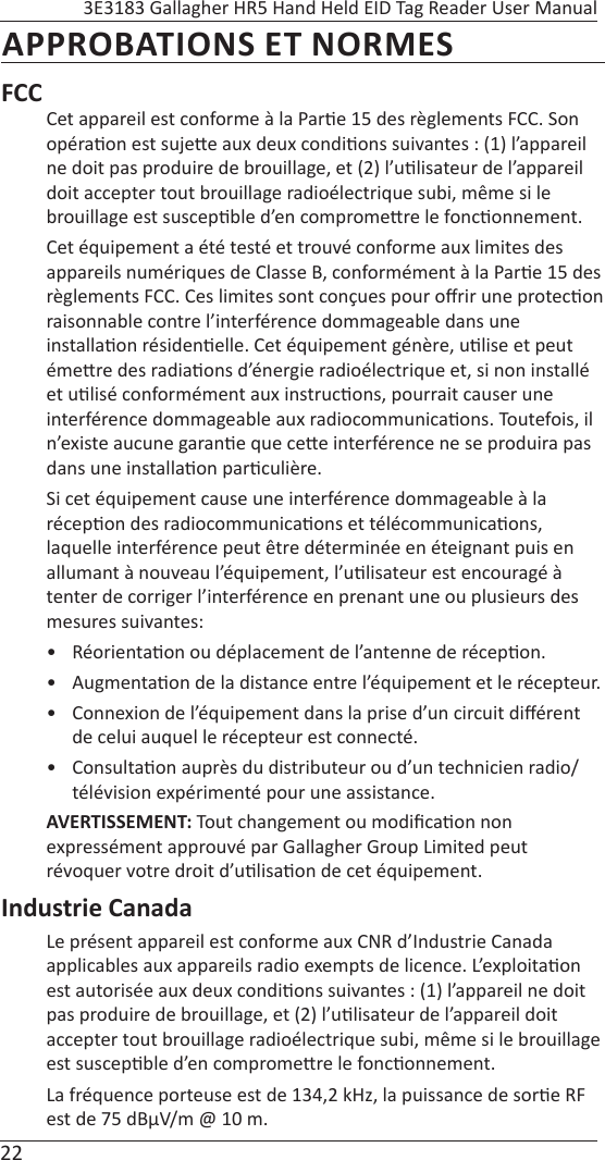22 3E3183 Gallagher HR5 Hand Held EID Tag Reader User ManualAPPROBATIONS ET NORMESFCCCet appareil est conforme à la Par e 15 des règlements FCC. Son opéra on est suje e aux deux condi ons suivantes : (1) l’appareil ne doit pas produire de brouillage, et (2) l’u lisateur de l’appareil doit accepter tout brouillage radioélectrique subi, même si le brouillage est suscep ble d’en comprome  re le fonc onnement.Cet équipement a été testé et trouvé conforme aux limites des appareils numériques de Classe B, conformément à la Par e 15 des règlements FCC. Ces limites sont conçues pour oﬀ rir une protec on raisonnable contre l’interférence dommageable dans une installa on résiden elle. Cet équipement génère, u lise et peut éme re des radia ons d’énergie radioélectrique et, si non installé et u lisé conformément aux instruc ons, pourrait causer une interférence dommageable aux radiocommunica ons. Toutefois, il n’existe aucune garan e que ce e interférence ne se produira pas dans une installa on par culière.Si cet équipement cause une interférence dommageable à la récep on des radiocommunica ons et télécommunica ons, laquelle interférence peut être déterminée en éteignant puis en allumant à nouveau l’équipement, l’u lisateur est encouragé à tenter de corriger l’interférence en prenant une ou plusieurs des mesures suivantes:• Réorienta on ou déplacement de l’antenne de récep on.• Augmenta on de la distance entre l’équipement et le récepteur.•  Connexion de l’équipement dans la prise d’un circuit diﬀ érent de celui auquel le récepteur est connecté.• Consulta on auprès du distributeur ou d’un technicien radio/télévision expérimenté pour une assistance.AVERTISSEMENT: Tout changement ou modiﬁ ca on non expressément approuvé par Gallagher Group Limited peut  révoquer votre droit d’u lisa on de cet équipement.Industrie CanadaLe présent appareil est conforme aux CNR d’Industrie Canada applicables aux appareils radio exempts de licence. L’exploita on est autorisée aux deux condi ons suivantes : (1) l’appareil ne doit pas produire de brouillage, et (2) l’u lisateur de l’appareil doit accepter tout brouillage radioélectrique subi, même si le brouillage est suscep ble d’en comprome re le fonc onnement.La fréquence porteuse est de 134,2 kHz, la puissance de sor e RF est de 75 dBμV/m @ 10 m.