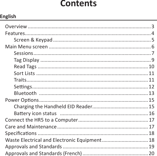 ContentsEnglishOverview ........................................................................................ 3Features .......................................................................................... 4Screen &amp; Keypad ...................................................................... 5Main Menu screen .........................................................................6Sessions .................................................................................... 7Tag Display ............................................................................... 9Read Tags ............................................................................... 10Sort Lists  ................................................................................ 11Trait s ....................................................................................... 11Se  ngs ................................................................................... 12Bluetooth  .............................................................................. 13Power Op ons ..............................................................................15Charging the Handheld EID Reader ........................................15Ba ery icon status   ............................................................... 16Connect the HR5 to a Computer .................................................. 17Care and Maintenance ................................................................. 17Speciﬁ ca ons ............................................................................... 18Waste Electrical and Electronic Equipment .................................18 Approvals and Standards ............................................................. 19Approvals and Standards (French) ............................................... 20