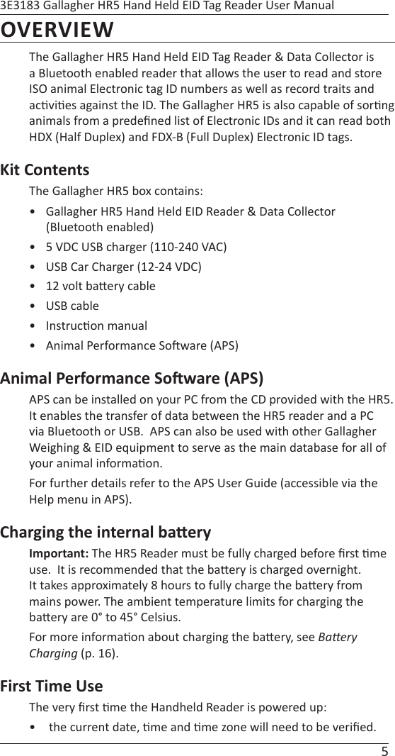 5 3E3183 Gallagher HR5 Hand Held EID Tag Reader User ManualOVERVIEWThe Gallagher HR5 Hand Held EID Tag Reader &amp; Data Collector is a Bluetooth enabled reader that allows the user to read and store ISO animal Electronic tag ID numbers as well as record traits and ac vi es against the ID. The Gallagher HR5 is also capable of sor ng animals from a predeﬁ ned list of Electronic IDs and it can read both HDX (Half Duplex) and FDX-B (Full Duplex) Electronic ID tags.Kit ContentsThe Gallagher HR5 box contains:•  Gallagher HR5 Hand Held EID Reader &amp; Data Collector (Bluetooth enabled)•  5 VDC USB charger (110-240 VAC)•  USB Car Charger (12-24 VDC)•  12 volt ba ery cable• USB cable• Instruc on manual•  Animal Performance So ware (APS) Animal Performance So ware (APS)APS can be installed on your PC from the CD provided with the HR5. It enables the transfer of data between the HR5 reader and a PC via Bluetooth or USB.  APS can also be used with other Gallagher Weighing &amp; EID equipment to serve as the main database for all of your animal informa on.For further details refer to the APS User Guide (accessible via the Help menu in APS). Charging the internal ba eryImportant: The HR5 Reader must be fully charged before ﬁ rst  me use.  It is recommended that the ba ery is charged overnight. It takes approximately 8 hours to fully charge the ba ery from mains power. The ambient temperature limits for charging the ba ery are 0° to 45° Celsius. For more informa on about charging the ba ery, see BaƩ ery Charging (p. 16).First Time UseThe very ﬁ rst  me the Handheld Reader is powered up:•   the current date,  me and  me zone will need to be veriﬁ ed. 