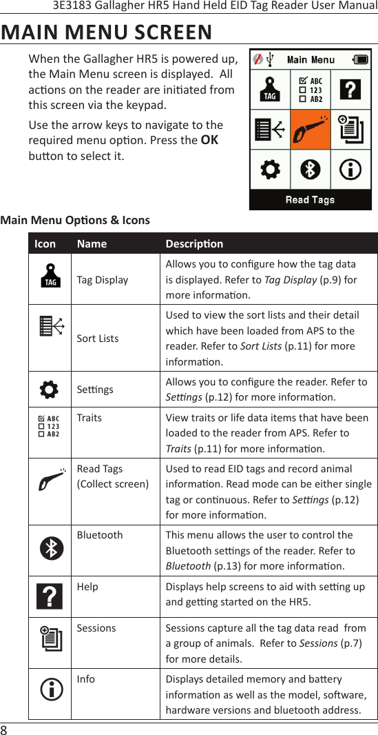 8 3E3183 Gallagher HR5 Hand Held EID Tag Reader User ManualMAIN MENU SCREENWhen the Gallagher HR5 is powered up, the Main Menu screen is displayed.  All ac ons on the reader are ini ated from this screen via the keypad.Use the arrow keys to navigate to the required menu op on. Press the OK bu on to select it.Main Menu Op ons &amp; IconsIcon Name Descrip onTag DisplayAllows you to conﬁ gure how the tag data is displayed. Refer to Tag Display (p.9) for more informa on.Sort ListsUsed to view the sort lists and their detail which have been loaded from APS to the reader. Refer to Sort Lists (p.11) for more informa on.Se  ngs Allows you to conﬁ gure the reader. Refer to Seƫ  ngs (p.12) for more informa on.Traits View traits or life data items that have been loaded to the reader from APS. Refer to Traits (p.11) for more informa on.Read Tags (Collect screen)Used to read EID tags and record animal informa on. Read mode can be either single tag or con nuous. Refer to Seƫ  ngs (p.12) for more informa on.Bluetooth This menu allows the user to control the Bluetooth se  ngs of the reader. Refer to Bluetooth (p.13) for more informa on.Help Displays help screens to aid with se  ng up and ge  ng started on the HR5.  Sessions Sessions capture all the tag data read  from a group of animals.  Refer to Sessions (p.7) for more details.Info Displays detailed memory and ba ery informa on as well as the model, so ware, hardware versions and bluetooth address.