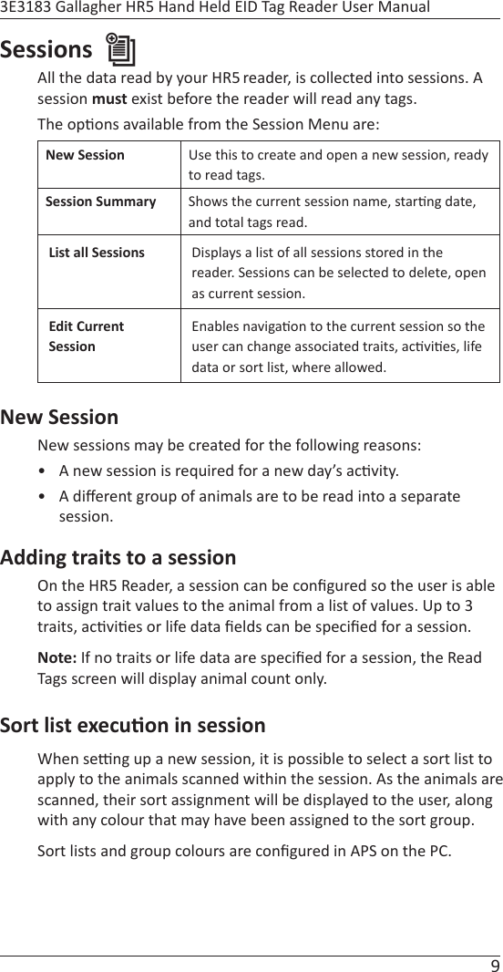 9 3E3183 Gallagher HR5 Hand Held EID Tag Reader User ManualSessions All the data read by your HR5 reader, is collected into sessions. A session must exist before the reader will read any tags.The op ons available from the Session Menu are:New Session Use this to create and open a new session, ready to read tags.Session Summary Shows the current session name, star ng date, and total tags read.List all Sessions Displays a list of all sessions stored in the reader. Sessions can be selected to delete, open as current session.Edit Current SessionEnables naviga on to the current session so the user can change associated traits, ac vi es, life data or sort list, where allowed.New SessionNew sessions may be created for the following reasons:•  A new session is required for a new day’s ac vity.• A diﬀ erent group of animals are to be read into a separate session.Adding traits to a sessionOn the HR5 Reader, a session can be conﬁ gured so the user is able  to assign trait values to the animal from a list of values. Up to 3 traits, ac vi es or life data ﬁ elds can be speciﬁ ed for a session.Note: If no traits or life data are speciﬁ ed for a session, the Read Tags screen will display animal count only. Sort list execu on in sessionWhen se  ng up a new session, it is possible to select a sort list to apply to the animals scanned within the session. As the animals are scanned, their sort assignment will be displayed to the user, along with any colour that may have been assigned to the sort group.Sort lists and group colours are conﬁ gured in APS on the PC.