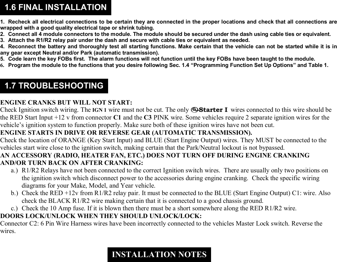  &copy; Copyright Gallo Technologies. All Right Reserved                                                                - 10 -                                                                                                                                         52008      1.  Recheck all electrical connections to be certain they are connected in the proper locations and check that all connections are wrapped with a good quality electrical tape or shrink tubing. 2.  Connect all 4 module connectors to the module. The module should be secured under the dash using cable ties or equivalent. 3.  Attach the R1/R2 relay pair under the dash and secure with cable ties or equivalent as needed. 4.  Reconnect the battery and thoroughly test all starting functions. Make certain that the vehicle can not be started while it is in any gear except Neutral and/or Park (automatic transmission). 5.  Code learn the key FOBs first.  The alarm functions will not function until the key FOBs have been taught to the module.  6.  Program the module to the functions that you desire following Sec. 1.4 &ldquo;Programming Function Set Up Options&rdquo; and Table 1.      ENGINE CRANKS BUT WILL NOT START: Check Ignition switch wiring. The IGN 1 wire must not be cut. The only   wires connected to this wire should be the RED Start Input +12 v from connector C1 and the C3 PINK wire. Some vehicles require 2 separate ignition wires for the vehicle&rsquo;s ignition system to function properly. Make sure both of these ignition wires have not been cut. ENGINE STARTS IN DRIVE OR REVERSE GEAR (AUTOMATIC TRANSMISSION). Check the location of ORANGE (Key Start Input) and BLUE (Start Engine Output) wires. They MUST be connected to the vehicles start wire close to the ignition switch, making certain that the Park/Neutral lockout is not bypassed. AN ACCESSORY (RADIO, HEATER FAN, ETC.) DOES NOT TURN OFF DURING ENGINE CRANKING AND/OR TURN BACK ON AFTER CRANKING: a.) R1/R2 Relays have not been connected to the correct Ignition switch wires.  There are usually only two positions on the ignition switch which disconnect power to the accessories during engine cranking.  Check the specific wiring diagrams for your Make, Model, and Year vehicle.  b.) Check the RED +12v from R1/R2 relay pair. It must be connected to the BLUE (Start Engine Output) C1: wire. Also check the BLACK R1/R2 wire making certain that it is connected to a good chassis ground. c.) Check the 10 Amp fuse. If it is blown then there must be a short somewhere along the RED R1/R2 wire. DOORS LOCK/UNLOCK WHEN THEY SHOULD UNLOCK/LOCK: Connector C2: 6 Pin Wire Harness wires have been incorrectly connected to the vehicles Master Lock switch. Reverse the wires.    1.6 FINAL INSTALLATION 1.7 TROUBLESHOOTING INSTALLATION NOTES