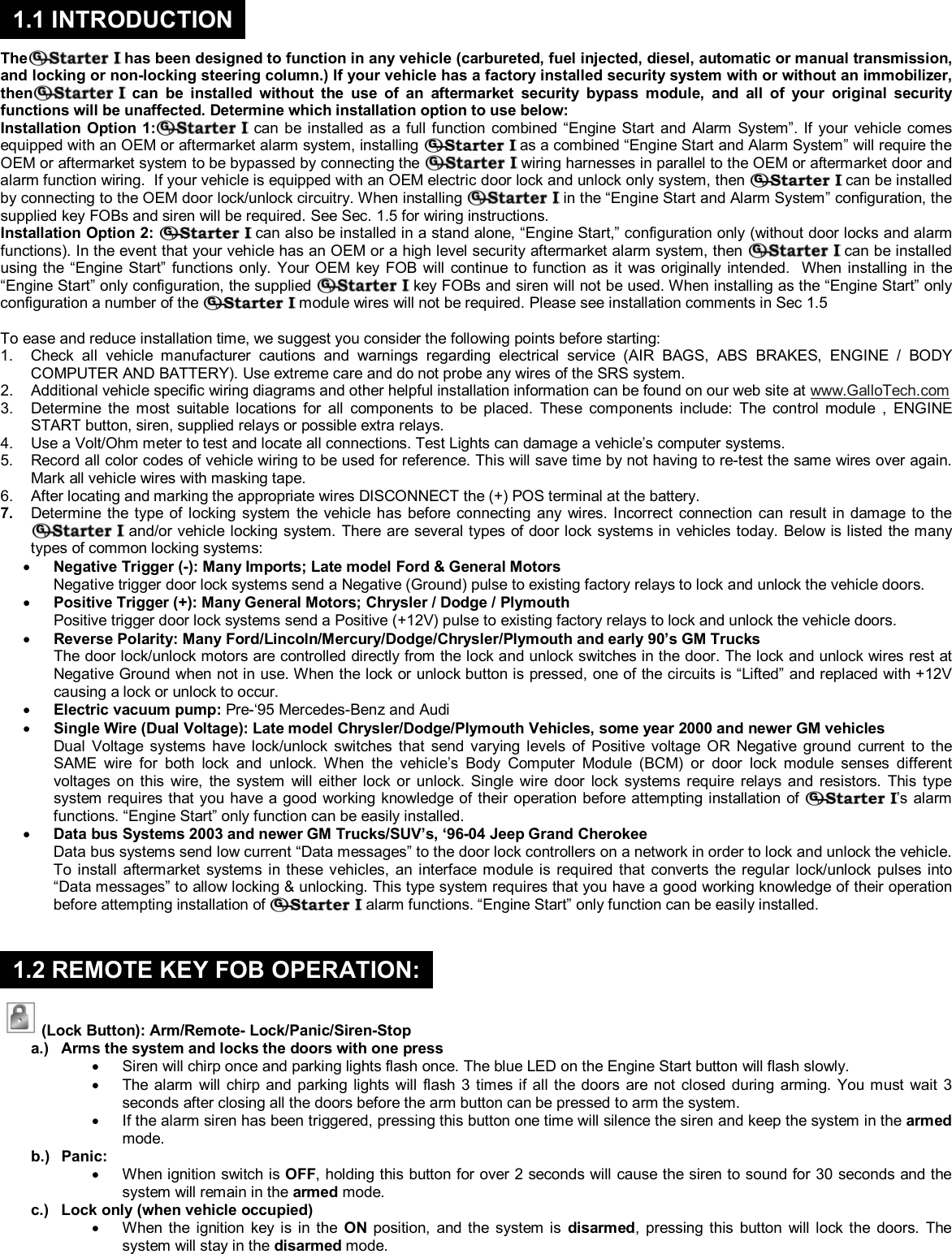  &copy; Copyright Gallo Technologies. All Right Reserved                                                                - 2 -                                                                                                                                         52008     The  has been designed to function in any vehicle (carbureted, fuel injected, diesel, automatic or manual transmission, and locking or non-locking steering column.) If your vehicle has a factory installed security system with or without an immobilizer, then can be installed without the use of an aftermarket security bypass module, and all of your original security functions will be unaffected. Determine which installation option to use below: Installation Option 1:  can be installed as a full function combined &ldquo;Engine Start and Alarm System&rdquo;. If your vehicle comes equipped with an OEM or aftermarket alarm system, installing   as a combined &ldquo;Engine Start and Alarm System&rdquo; will require the OEM or aftermarket system to be bypassed by connecting the   wiring harnesses in parallel to the OEM or aftermarket door and alarm function wiring.  If your vehicle is equipped with an OEM electric door lock and unlock only system, then   can be installed by connecting to the OEM door lock/unlock circuitry. When installing   in the &ldquo;Engine Start and Alarm System&rdquo; configuration, the supplied key FOBs and siren will be required. See Sec. 1.5 for wiring instructions. Installation Option 2:   can also be installed in a stand alone, &ldquo;Engine Start,&rdquo; configuration only (without door locks and alarm functions). In the event that your vehicle has an OEM or a high level security aftermarket alarm system, then   can be installed using the &ldquo;Engine Start&rdquo; functions only. Your OEM key FOB will continue to function as it was originally intended.  When installing in the &ldquo;Engine Start&rdquo; only configuration, the supplied   key FOBs and siren will not be used. When installing as the &ldquo;Engine Start&rdquo; only configuration a number of the   module wires will not be required. Please see installation comments in Sec 1.5  To ease and reduce installation time, we suggest you consider the following points before starting: 1.  Check all vehicle manufacturer cautions and warnings regarding electrical service (AIR BAGS, ABS BRAKES, ENGINE / BODY COMPUTER AND BATTERY). Use extreme care and do not probe any wires of the SRS system. 2.  Additional vehicle specific wiring diagrams and other helpful installation information can be found on our web site at www.GalloTech.com 3.  Determine the most suitable locations for all components to be placed. These components include: The control module , ENGINE START button, siren, supplied relays or possible extra relays. 4.  Use a Volt/Ohm meter to test and locate all connections. Test Lights can damage a vehicle&rsquo;s computer systems. 5.  Record all color codes of vehicle wiring to be used for reference. This will save time by not having to re-test the same wires over again. Mark all vehicle wires with masking tape. 6.  After locating and marking the appropriate wires DISCONNECT the (+) POS terminal at the battery. 7.  Determine the type of locking system the vehicle has before connecting any wires. Incorrect connection can result in damage to the  and/or vehicle locking system. There are several types of door lock systems in vehicles today. Below is listed the many types of common locking systems: &bull; Negative Trigger (-): Many Imports; Late model Ford &amp; General Motors Negative trigger door lock systems send a Negative (Ground) pulse to existing factory relays to lock and unlock the vehicle doors. &bull; Positive Trigger (+): Many General Motors; Chrysler / Dodge / Plymouth Positive trigger door lock systems send a Positive (+12V) pulse to existing factory relays to lock and unlock the vehicle doors. &bull; Reverse Polarity: Many Ford/Lincoln/Mercury/Dodge/Chrysler/Plymouth and early 90&rsquo;s GM Trucks The door lock/unlock motors are controlled directly from the lock and unlock switches in the door. The lock and unlock wires rest at Negative Ground when not in use. When the lock or unlock button is pressed, one of the circuits is &ldquo;Lifted&rdquo; and replaced with +12V causing a lock or unlock to occur. &bull; Electric vacuum pump: Pre-&lsquo;95 Mercedes-Benz and Audi   &bull; Single Wire (Dual Voltage): Late model Chrysler/Dodge/Plymouth Vehicles, some year 2000 and newer GM vehicles Dual Voltage systems have lock/unlock switches that send varying levels of Positive voltage OR Negative ground current to the SAME wire for both lock and unlock. When the vehicle&rsquo;s Body Computer Module (BCM) or door lock module senses different voltages on this wire, the system will either lock or unlock. Single wire door lock systems require relays and resistors. This type system requires that you have a good working knowledge of their operation before attempting installation of  &rsquo;s alarm functions. &ldquo;Engine Start&rdquo; only function can be easily installed. &bull; Data bus Systems 2003 and newer GM Trucks/SUV&rsquo;s, &lsquo;96-04 Jeep Grand Cherokee Data bus systems send low current &ldquo;Data messages&rdquo; to the door lock controllers on a network in order to lock and unlock the vehicle. To install aftermarket systems in these vehicles, an interface module is required that converts the regular lock/unlock pulses into &ldquo;Data messages&rdquo; to allow locking &amp; unlocking. This type system requires that you have a good working knowledge of their operation before attempting installation of   alarm functions. &ldquo;Engine Start&rdquo; only function can be easily installed.        (Lock Button): Arm/Remote- Lock/Panic/Siren-Stop a.)  Arms the system and locks the doors with one press &bull;  Siren will chirp once and parking lights flash once. The blue LED on the Engine Start button will flash slowly. &bull;  The alarm will chirp and parking lights will flash 3 times if all the doors are not closed during arming. You must wait 3 seconds after closing all the doors before the arm button can be pressed to arm the system. &bull;  If the alarm siren has been triggered, pressing this button one time will silence the siren and keep the system in the armed mode. b.) Panic: &bull;  When ignition switch is OFF, holding this button for over 2 seconds will cause the siren to sound for 30 seconds and the system will remain in the armed mode. c.)  Lock only (when vehicle occupied) &bull;  When the ignition key is in the ON position, and the system is disarmed, pressing this button will lock the doors. The system will stay in the disarmed mode. 1.1 INTRODUCTION 1.2 REMOTE KEY FOB OPERATION:
