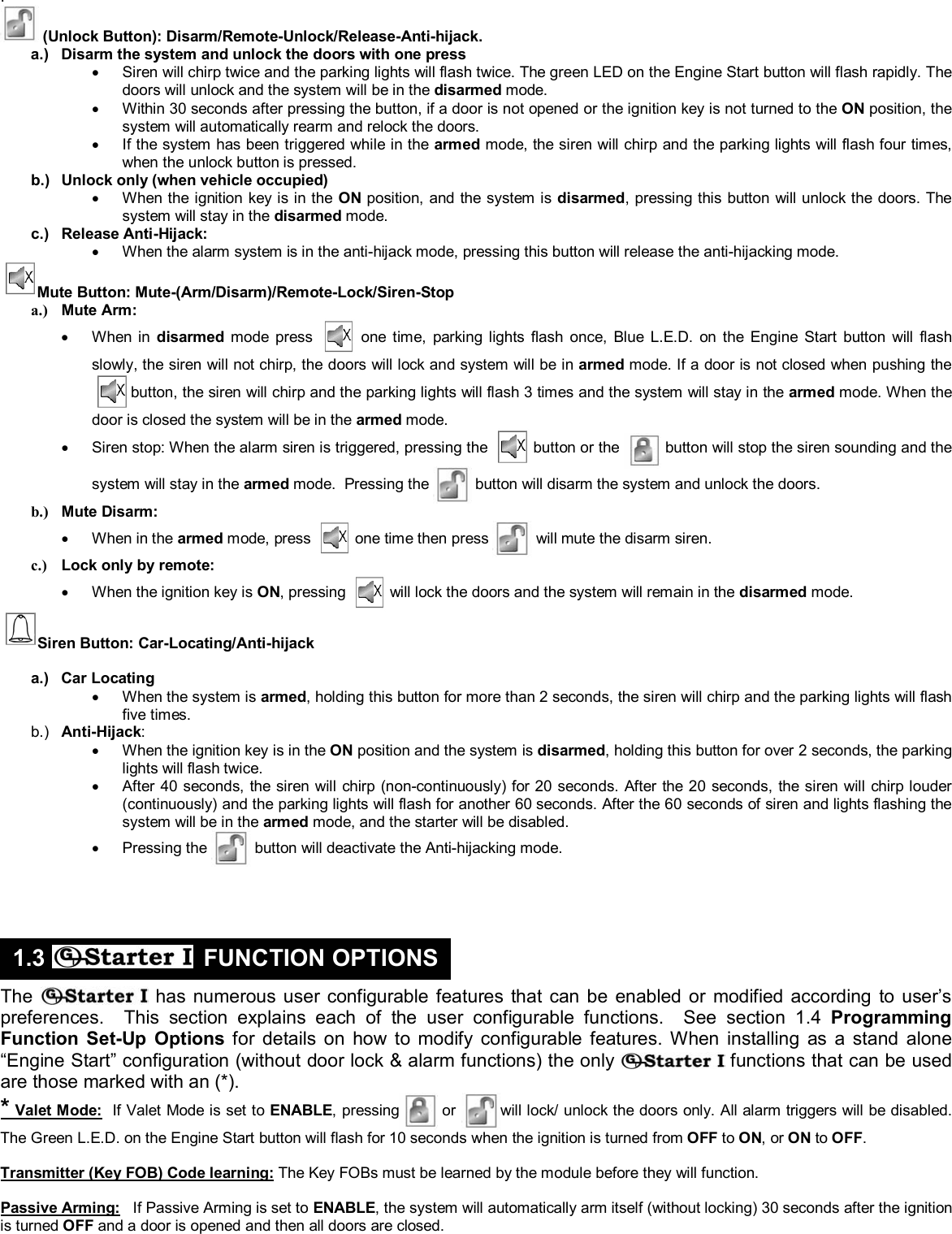  &copy; Copyright Gallo Technologies. All Right Reserved                                                                - 3 -                                                                                                                                         52008  .    (Unlock Button): Disarm/Remote-Unlock/Release-Anti-hijack. a.)  Disarm the system and unlock the doors with one press &bull;  Siren will chirp twice and the parking lights will flash twice. The green LED on the Engine Start button will flash rapidly. The doors will unlock and the system will be in the disarmed mode. &bull;  Within 30 seconds after pressing the button, if a door is not opened or the ignition key is not turned to the ON position, the system will automatically rearm and relock the doors. &bull;  If the system has been triggered while in the armed mode, the siren will chirp and the parking lights will flash four times, when the unlock button is pressed. b.)  Unlock only (when vehicle occupied) &bull;  When the ignition key is in the ON position, and the system is disarmed, pressing this button will unlock the doors. The system will stay in the disarmed mode. c.) Release Anti-Hijack: &bull;  When the alarm system is in the anti-hijack mode, pressing this button will release the anti-hijacking mode. Mute Button: Mute-(Arm/Disarm)/Remote-Lock/Siren-Stop a.) Mute Arm: &bull; When in disarmed mode press   one time, parking lights flash once, Blue L.E.D. on the Engine Start button will flash slowly, the siren will not chirp, the doors will lock and system will be in armed mode. If a door is not closed when pushing the  button, the siren will chirp and the parking lights will flash 3 times and the system will stay in the armed mode. When the door is closed the system will be in the armed mode. &bull;  Siren stop: When the alarm siren is triggered, pressing the   button or the  button will stop the siren sounding and the system will stay in the armed mode.  Pressing the  button will disarm the system and unlock the doors. b.) Mute Disarm: &bull; When in the armed mode, press   one time then press   will mute the disarm siren. c.)  Lock only by remote: &bull;  When the ignition key is ON, pressing   will lock the doors and the system will remain in the disarmed mode. Siren Button: Car-Locating/Anti-hijack  a.) Car Locating &bull;  When the system is armed, holding this button for more than 2 seconds, the siren will chirp and the parking lights will flash five times. b.)  Anti-Hijack: &bull;  When the ignition key is in the ON position and the system is disarmed, holding this button for over 2 seconds, the parking lights will flash twice. &bull;  After 40 seconds, the siren will chirp (non-continuously) for 20 seconds. After the 20 seconds, the siren will chirp louder (continuously) and the parking lights will flash for another 60 seconds. After the 60 seconds of siren and lights flashing the system will be in the armed mode, and the starter will be disabled. &bull; Pressing the   button will deactivate the Anti-hijacking mode.       The  has numerous user configurable features that can be enabled or modified according to user&rsquo;s preferences.  This section explains each of the user configurable functions.  See section 1.4 Programming Function Set-Up Options for details on how to modify configurable features. When installing as a stand alone &ldquo;Engine Start&rdquo; configuration (without door lock &amp; alarm functions) the only   functions that can be used are those marked with an (*). * Valet Mode:  If Valet Mode is set to ENABLE, pressing  or will lock/ unlock the doors only. All alarm triggers will be disabled. The Green L.E.D. on the Engine Start button will flash for 10 seconds when the ignition is turned from OFF to ON, or ON to OFF.   Transmitter (Key FOB) Code learning: The Key FOBs must be learned by the module before they will function.   Passive Arming:   If Passive Arming is set to ENABLE, the system will automatically arm itself (without locking) 30 seconds after the ignition is turned OFF and a door is opened and then all doors are closed.   1.3   FUNCTION OPTIONS