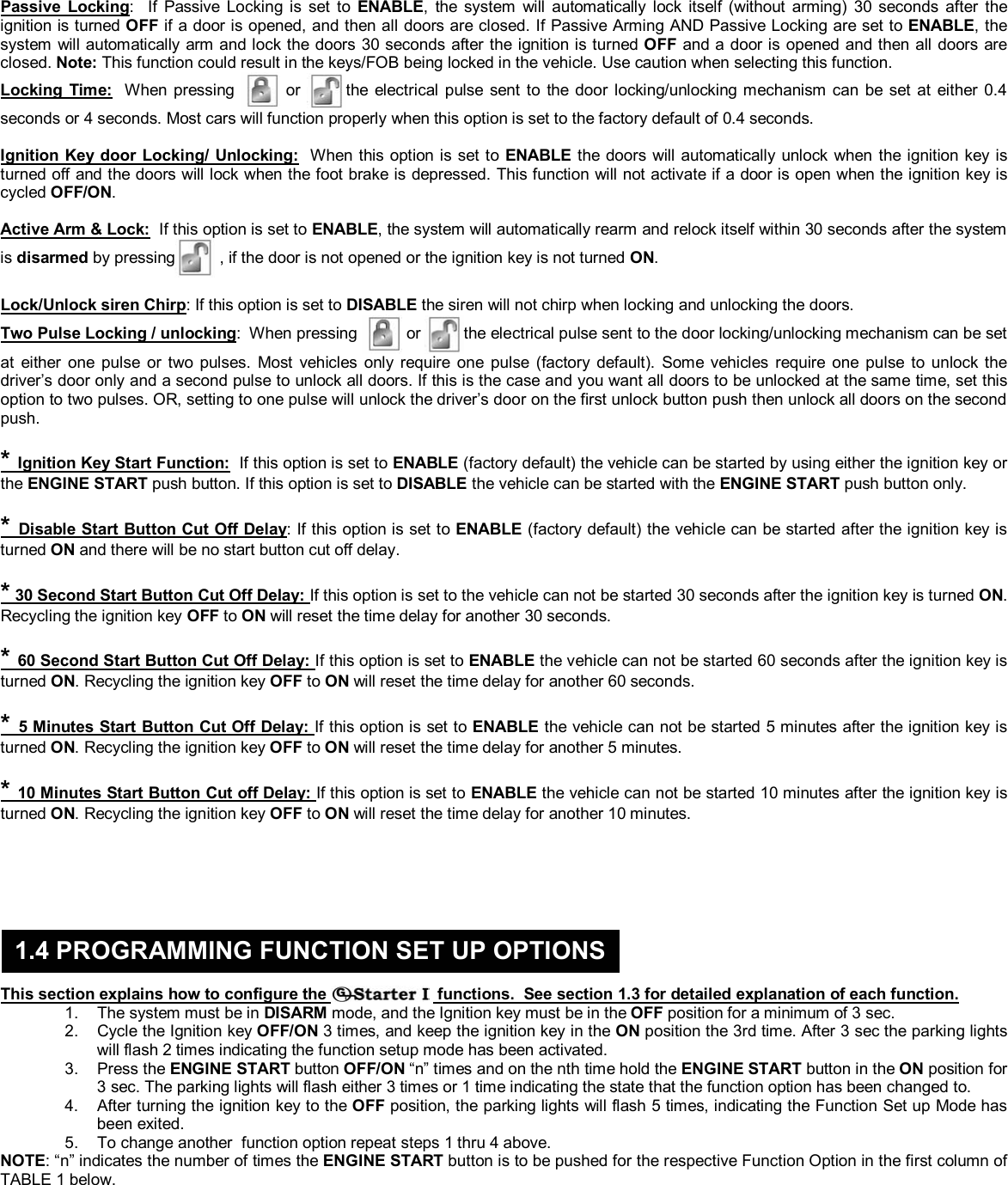  &copy; Copyright Gallo Technologies. All Right Reserved                                                                - 4 -                                                                                                                                         52008  Passive Locking:  If Passive Locking is set to ENABLE, the system will automatically lock itself (without arming) 30 seconds after the ignition is turned OFF if a door is opened, and then all doors are closed. If Passive Arming AND Passive Locking are set to ENABLE, the system will automatically arm and lock the doors 30 seconds after the ignition is turned OFF and a door is opened and then all doors are closed. Note: This function could result in the keys/FOB being locked in the vehicle. Use caution when selecting this function. Locking Time:  When pressing   or the electrical pulse sent to the door locking/unlocking mechanism can be set at either 0.4 seconds or 4 seconds. Most cars will function properly when this option is set to the factory default of 0.4 seconds.   Ignition Key door Locking/ Unlocking:  When this option is set to ENABLE the doors will automatically unlock when the ignition key is turned off and the doors will lock when the foot brake is depressed. This function will not activate if a door is open when the ignition key is cycled OFF/ON.   Active Arm &amp; Lock:  If this option is set to ENABLE, the system will automatically rearm and relock itself within 30 seconds after the system is disarmed by pressing  , if the door is not opened or the ignition key is not turned ON.   Lock/Unlock siren Chirp: If this option is set to DISABLE the siren will not chirp when locking and unlocking the doors.  Two Pulse Locking / unlocking:  When pressing   or the electrical pulse sent to the door locking/unlocking mechanism can be set at either one pulse or two pulses. Most vehicles only require one pulse (factory default). Some vehicles require one pulse to unlock the driver&rsquo;s door only and a second pulse to unlock all doors. If this is the case and you want all doors to be unlocked at the same time, set this option to two pulses. OR, setting to one pulse will unlock the driver&rsquo;s door on the first unlock button push then unlock all doors on the second push.   * Ignition Key Start Function:  If this option is set to ENABLE (factory default) the vehicle can be started by using either the ignition key or the ENGINE START push button. If this option is set to DISABLE the vehicle can be started with the ENGINE START push button only.   * Disable Start Button Cut Off Delay: If this option is set to ENABLE (factory default) the vehicle can be started after the ignition key is turned ON and there will be no start button cut off delay.   * 30 Second Start Button Cut Off Delay: If this option is set to the vehicle can not be started 30 seconds after the ignition key is turned ON. Recycling the ignition key OFF to ON will reset the time delay for another 30 seconds.   * 60 Second Start Button Cut Off Delay: If this option is set to ENABLE the vehicle can not be started 60 seconds after the ignition key is turned ON. Recycling the ignition key OFF to ON will reset the time delay for another 60 seconds.   * 5 Minutes Start Button Cut Off Delay: If this option is set to ENABLE the vehicle can not be started 5 minutes after the ignition key is turned ON. Recycling the ignition key OFF to ON will reset the time delay for another 5 minutes.   * 10 Minutes Start Button Cut off Delay: If this option is set to ENABLE the vehicle can not be started 10 minutes after the ignition key is turned ON. Recycling the ignition key OFF to ON will reset the time delay for another 10 minutes.          This section explains how to configure the   functions.  See section 1.3 for detailed explanation of each function. 1.  The system must be in DISARM mode, and the Ignition key must be in the OFF position for a minimum of 3 sec. 2.  Cycle the Ignition key OFF/ON 3 times, and keep the ignition key in the ON position the 3rd time. After 3 sec the parking lights will flash 2 times indicating the function setup mode has been activated. 3. Press the ENGINE START button OFF/ON &ldquo;n&rdquo; times and on the nth time hold the ENGINE START button in the ON position for 3 sec. The parking lights will flash either 3 times or 1 time indicating the state that the function option has been changed to. 4.  After turning the ignition key to the OFF position, the parking lights will flash 5 times, indicating the Function Set up Mode has been exited. 5.  To change another  function option repeat steps 1 thru 4 above. NOTE: &ldquo;n&rdquo; indicates the number of times the ENGINE START button is to be pushed for the respective Function Option in the first column of TABLE 1 below.         1.4 PROGRAMMING FUNCTION SET UP OPTIONS