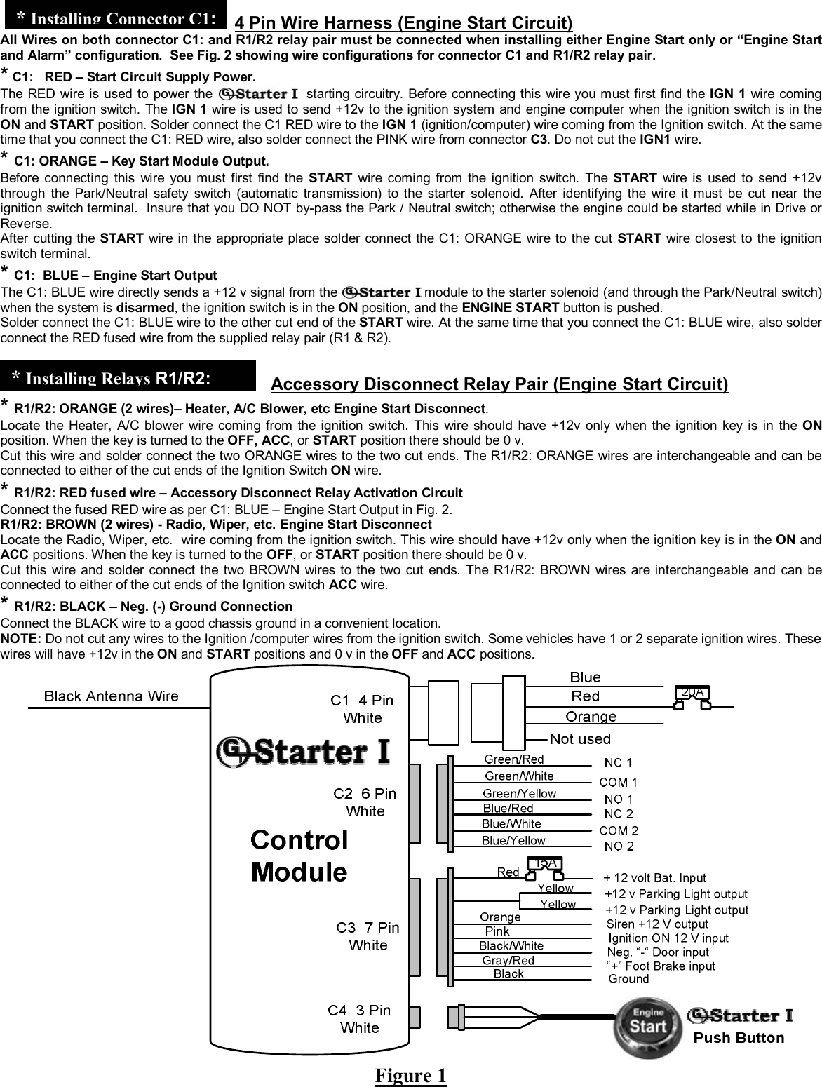  &copy; Copyright Gallo Technologies. All Right Reserved                                                                - 6 -                                                                                                                                         52008      4 Pin Wire Harness (Engine Start Circuit) All Wires on both connector C1: and R1/R2 relay pair must be connected when installing either Engine Start only or &ldquo;Engine Start and Alarm&rdquo; configuration.  See Fig. 2 showing wire configurations for connector C1 and R1/R2 relay pair. * C1:   RED &ndash; Start Circuit Supply Power.  The RED wire is used to power the   starting circuitry. Before connecting this wire you must first find the IGN 1 wire coming from the ignition switch. The IGN 1 wire is used to send +12v to the ignition system and engine computer when the ignition switch is in the ON and START position. Solder connect the C1 RED wire to the IGN 1 (ignition/computer) wire coming from the Ignition switch. At the same time that you connect the C1: RED wire, also solder connect the PINK wire from connector C3. Do not cut the IGN1 wire. * C1: ORANGE &ndash; Key Start Module Output. Before connecting this wire you must first find the START wire coming from the ignition switch. The START wire is used to send +12v through the Park/Neutral safety switch (automatic transmission) to the starter solenoid. After identifying the wire it must be cut near the ignition switch terminal.  Insure that you DO NOT by-pass the Park / Neutral switch; otherwise the engine could be started while in Drive or Reverse.   After cutting the START wire in the appropriate place solder connect the C1: ORANGE wire to the cut START wire closest to the ignition switch terminal.    * C1:  BLUE &ndash; Engine Start Output The C1: BLUE wire directly sends a +12 v signal from the   module to the starter solenoid (and through the Park/Neutral switch) when the system is disarmed, the ignition switch is in the ON position, and the ENGINE START button is pushed. Solder connect the C1: BLUE wire to the other cut end of the START wire. At the same time that you connect the C1: BLUE wire, also solder connect the RED fused wire from the supplied relay pair (R1 &amp; R2).     Accessory Disconnect Relay Pair (Engine Start Circuit) * R1/R2: ORANGE (2 wires)&ndash; Heater, A/C Blower, etc Engine Start Disconnect. Locate the Heater, A/C blower wire coming from the ignition switch. This wire should have +12v only when the ignition key is in the ON position. When the key is turned to the OFF, ACC, or START position there should be 0 v. Cut this wire and solder connect the two ORANGE wires to the two cut ends. The R1/R2: ORANGE wires are interchangeable and can be connected to either of the cut ends of the Ignition Switch ON wire. * R1/R2: RED fused wire &ndash; Accessory Disconnect Relay Activation Circuit Connect the fused RED wire as per C1: BLUE &ndash; Engine Start Output in Fig. 2. R1/R2: BROWN (2 wires) - Radio, Wiper, etc. Engine Start Disconnect Locate the Radio, Wiper, etc.  wire coming from the ignition switch. This wire should have +12v only when the ignition key is in the ON and ACC positions. When the key is turned to the OFF, or START position there should be 0 v. Cut this wire and solder connect the two BROWN wires to the two cut ends. The R1/R2: BROWN wires are interchangeable and can be connected to either of the cut ends of the Ignition switch ACC wire. * R1/R2: BLACK &ndash; Neg. (-) Ground Connection Connect the BLACK wire to a good chassis ground in a convenient location.  NOTE: Do not cut any wires to the Ignition /computer wires from the ignition switch. Some vehicles have 1 or 2 separate ignition wires. These wires will have +12v in the ON and START positions and 0 v in the OFF and ACC positions.      Figure 1 *InstallingConnector C1:* Installing Relays R1/R2:  