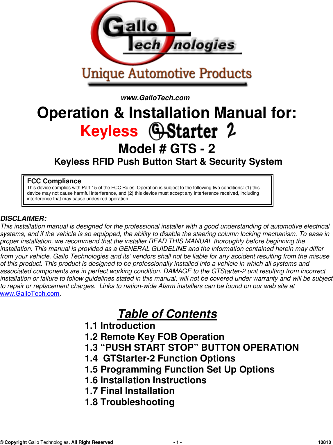 &copy; CopyrightGallo Technologies. All Right Reserved-1-10810Operation &amp; Installation Manual for:KeylessModel # GTS-2Keyless RFIDPush Button Start &amp;SecuritySystemDISCLAIMER:This installation manual is designed for theprofessionalinstaller with agood understandingof automotive electricalsystems,and if the vehicle is so equipped,the ability todisable the steering column locking mechanism.To easeinproperinstallation, werecommendthatthe installerREAD THIS MANUALthoroughlybefore beginningtheinstallation. This manual is provided as a GENERAL GUIDELINE and the information contained herein may differfrom your vehicle. Gallo Technologies and its&rsquo; vendors shall not be liable for any accident resulting from themisuseof this product. Thisproductis designed to be professionally installed into a vehicle in which all systems andassociated components are in perfect working condition.DAMAGE to theGTStarter-2unitresulting from incorrectinstallation or failure to follow guidelines stated in this manual,will not be covered under warranty and will be subjectto repair or replacement charges.Links to nation-wideAlarm installers can be found on our web site atwww.GalloTech.com.Table of Contents1.1 Introduction1.2 Remote Key FOB Operation1.3 &ldquo;PUSH START STOP&rdquo; BUTTON OPERATION1.4GTStarter-2Function Options1.5Programming Function Set Up Options1.6Installation Instructions1.7Final Installation1.8TroubleshootingFCC ComplianceThis device complies with Part 15 of the FCC Rules. Operation is subject to the following two conditions: (1) thisdevice may not cause harmful interference, and (2) this device must accept any interferencereceived, includinginterference that may cause undesired operation.www.GalloTech.com