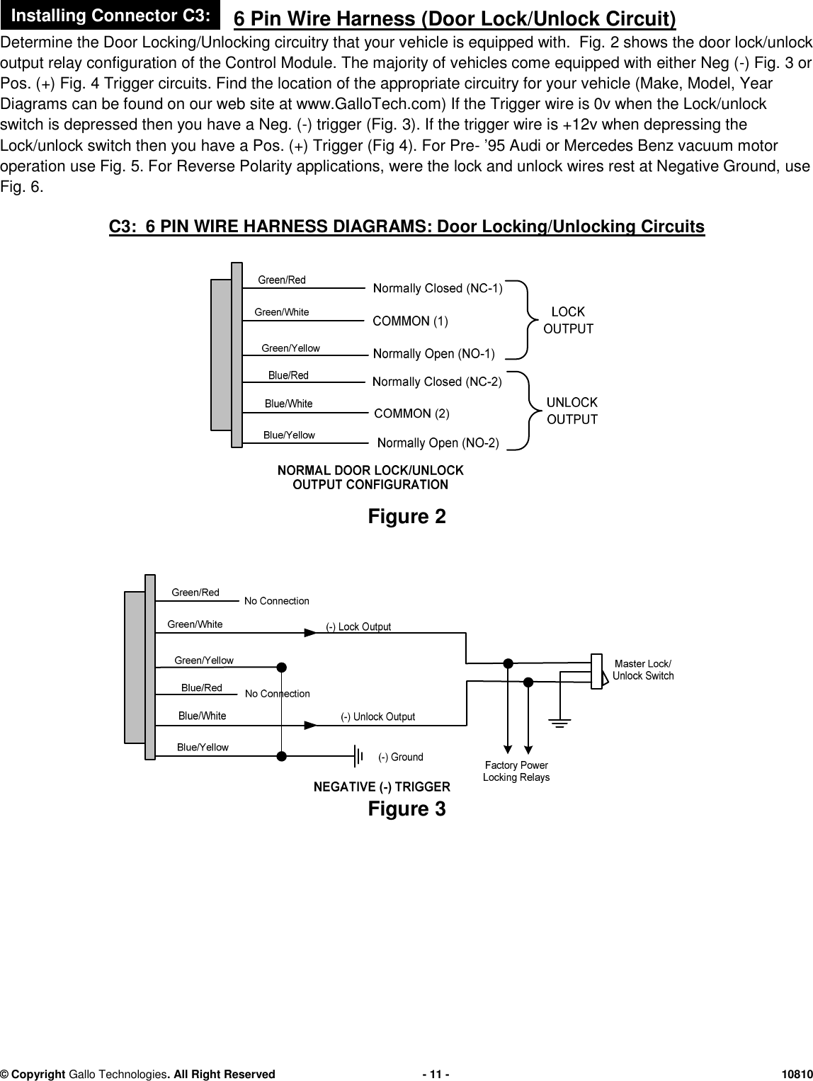 &copy; CopyrightGallo Technologies. All Right Reserved-11-108106 Pin Wire Harness (Door Lock/Unlock Circuit)Determine the Door Locking/Unlocking circuitry that your vehicle is equipped with. Fig.2shows the door lock/unlockoutput relay configuration ofthe Control Module.The majority of vehicles come equipped witheitherNeg (-)Fig.3orPos. (+) Fig.4Trigger circuits. Find the location of the appropriate circuitry for your vehicle (Make, Model, YearDiagrams can be found on our web site at www.GalloTech.com) If the Trigger wire is 0v when the Lock/unlockswitch is depressed then you have a Neg. (-) trigger(Fig.3). If the trigger wire is +12v when depressing theLock/unlock switch then youhave a Pos. (+) Trigger (Fig4). For Pre-&rsquo;95 Audi or Mercedes Benz vacuum motoroperation use Fig.5. For Reverse Polarity applications, were thelock and unlock wires rest at Negative Ground,useFig.6.C3: 6 PIN WIRE HARNESS DIAGRAMS: Door Locking/Unlocking CircuitsFigure2Figure3Installing Connector C3: